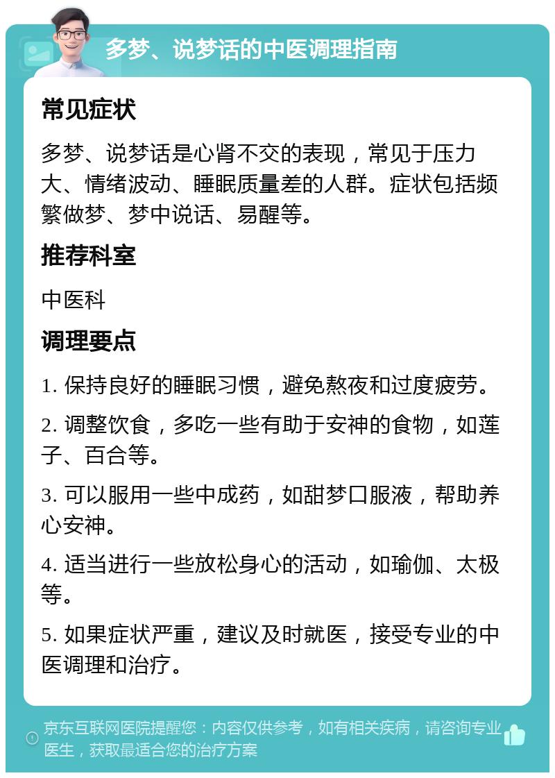 多梦、说梦话的中医调理指南 常见症状 多梦、说梦话是心肾不交的表现，常见于压力大、情绪波动、睡眠质量差的人群。症状包括频繁做梦、梦中说话、易醒等。 推荐科室 中医科 调理要点 1. 保持良好的睡眠习惯，避免熬夜和过度疲劳。 2. 调整饮食，多吃一些有助于安神的食物，如莲子、百合等。 3. 可以服用一些中成药，如甜梦口服液，帮助养心安神。 4. 适当进行一些放松身心的活动，如瑜伽、太极等。 5. 如果症状严重，建议及时就医，接受专业的中医调理和治疗。