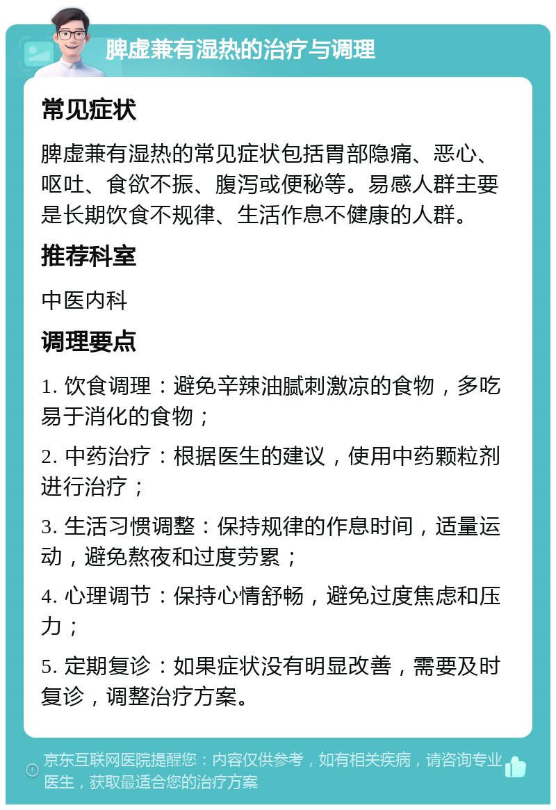 脾虚兼有湿热的治疗与调理 常见症状 脾虚兼有湿热的常见症状包括胃部隐痛、恶心、呕吐、食欲不振、腹泻或便秘等。易感人群主要是长期饮食不规律、生活作息不健康的人群。 推荐科室 中医内科 调理要点 1. 饮食调理：避免辛辣油腻刺激凉的食物，多吃易于消化的食物； 2. 中药治疗：根据医生的建议，使用中药颗粒剂进行治疗； 3. 生活习惯调整：保持规律的作息时间，适量运动，避免熬夜和过度劳累； 4. 心理调节：保持心情舒畅，避免过度焦虑和压力； 5. 定期复诊：如果症状没有明显改善，需要及时复诊，调整治疗方案。