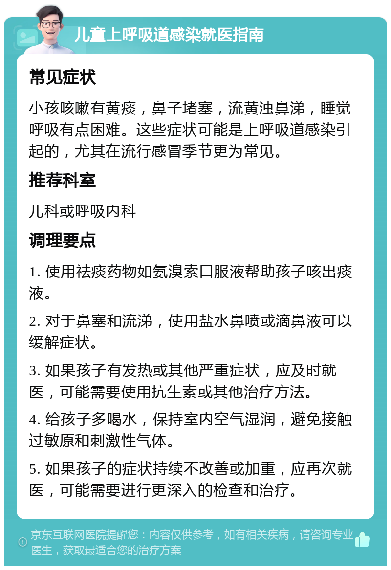 儿童上呼吸道感染就医指南 常见症状 小孩咳嗽有黄痰，鼻子堵塞，流黄浊鼻涕，睡觉呼吸有点困难。这些症状可能是上呼吸道感染引起的，尤其在流行感冒季节更为常见。 推荐科室 儿科或呼吸内科 调理要点 1. 使用祛痰药物如氨溴索口服液帮助孩子咳出痰液。 2. 对于鼻塞和流涕，使用盐水鼻喷或滴鼻液可以缓解症状。 3. 如果孩子有发热或其他严重症状，应及时就医，可能需要使用抗生素或其他治疗方法。 4. 给孩子多喝水，保持室内空气湿润，避免接触过敏原和刺激性气体。 5. 如果孩子的症状持续不改善或加重，应再次就医，可能需要进行更深入的检查和治疗。