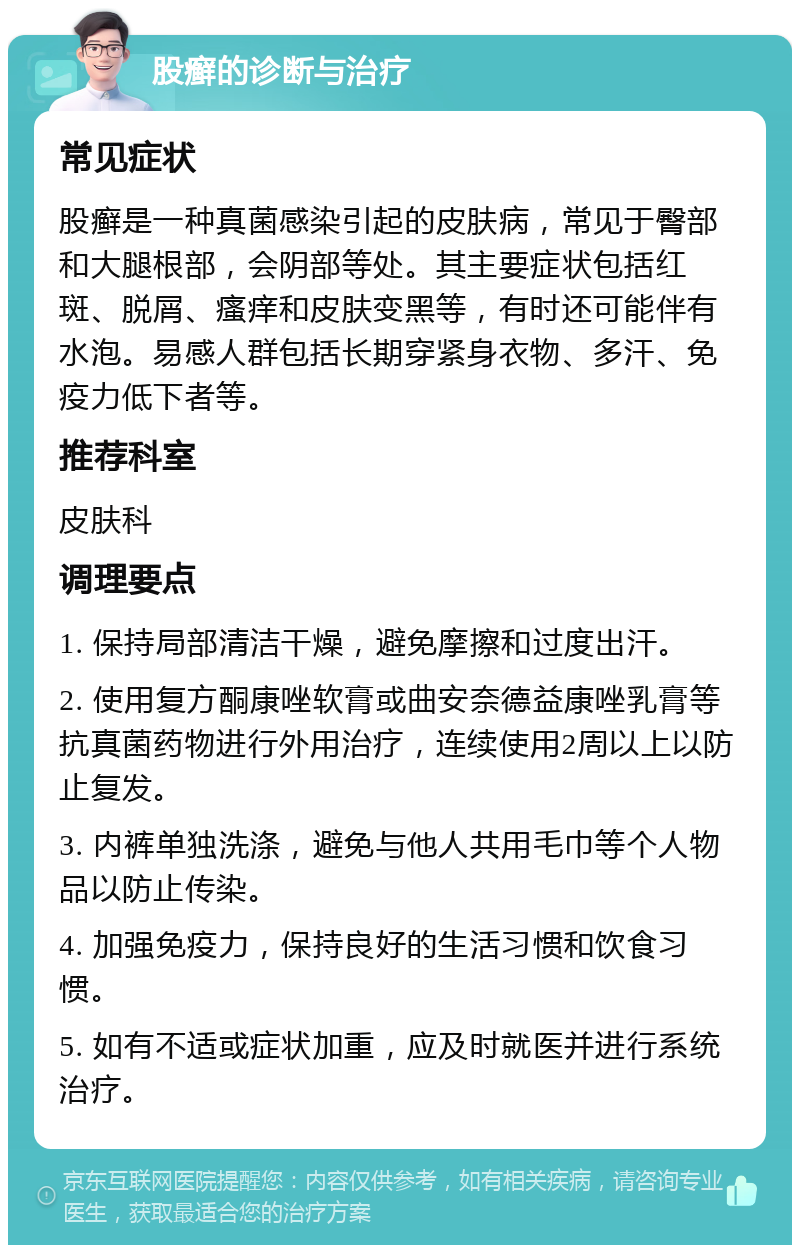 股癣的诊断与治疗 常见症状 股癣是一种真菌感染引起的皮肤病，常见于臀部和大腿根部，会阴部等处。其主要症状包括红斑、脱屑、瘙痒和皮肤变黑等，有时还可能伴有水泡。易感人群包括长期穿紧身衣物、多汗、免疫力低下者等。 推荐科室 皮肤科 调理要点 1. 保持局部清洁干燥，避免摩擦和过度出汗。 2. 使用复方酮康唑软膏或曲安奈德益康唑乳膏等抗真菌药物进行外用治疗，连续使用2周以上以防止复发。 3. 内裤单独洗涤，避免与他人共用毛巾等个人物品以防止传染。 4. 加强免疫力，保持良好的生活习惯和饮食习惯。 5. 如有不适或症状加重，应及时就医并进行系统治疗。