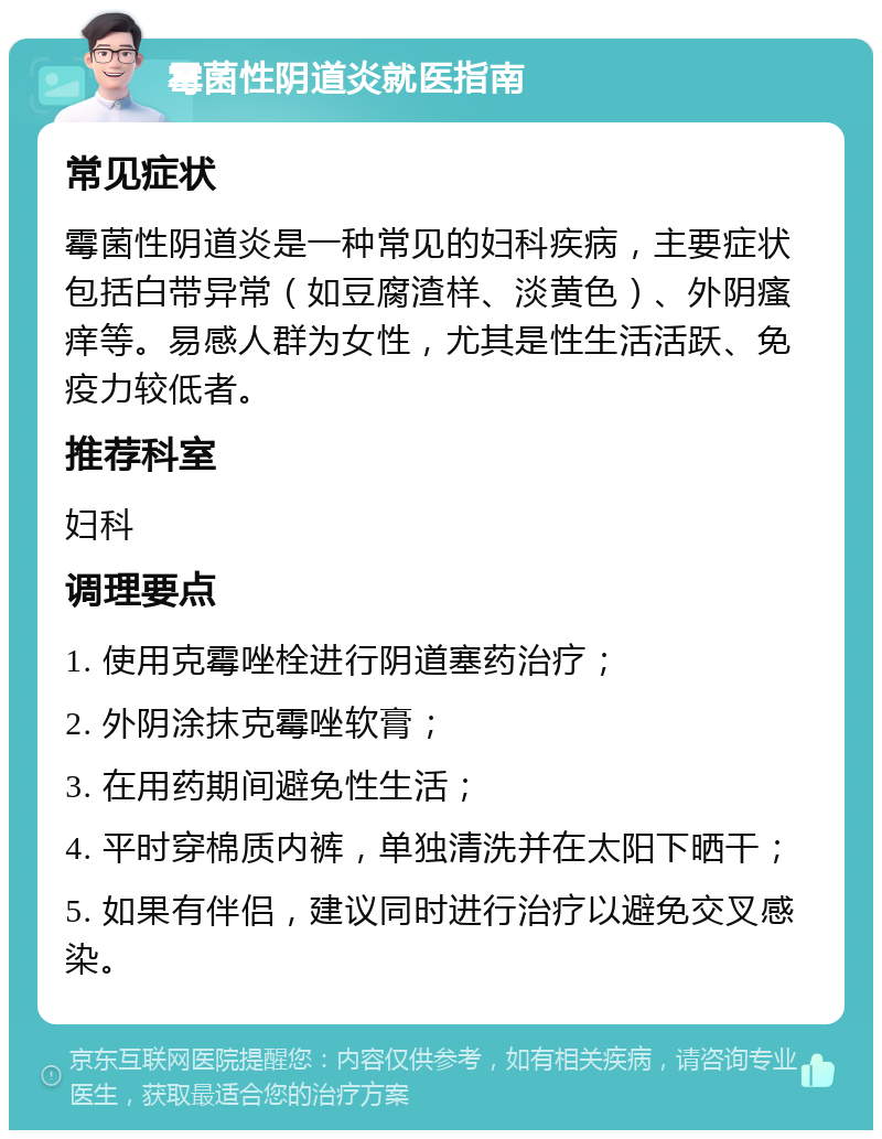 霉菌性阴道炎就医指南 常见症状 霉菌性阴道炎是一种常见的妇科疾病，主要症状包括白带异常（如豆腐渣样、淡黄色）、外阴瘙痒等。易感人群为女性，尤其是性生活活跃、免疫力较低者。 推荐科室 妇科 调理要点 1. 使用克霉唑栓进行阴道塞药治疗； 2. 外阴涂抹克霉唑软膏； 3. 在用药期间避免性生活； 4. 平时穿棉质内裤，单独清洗并在太阳下晒干； 5. 如果有伴侣，建议同时进行治疗以避免交叉感染。