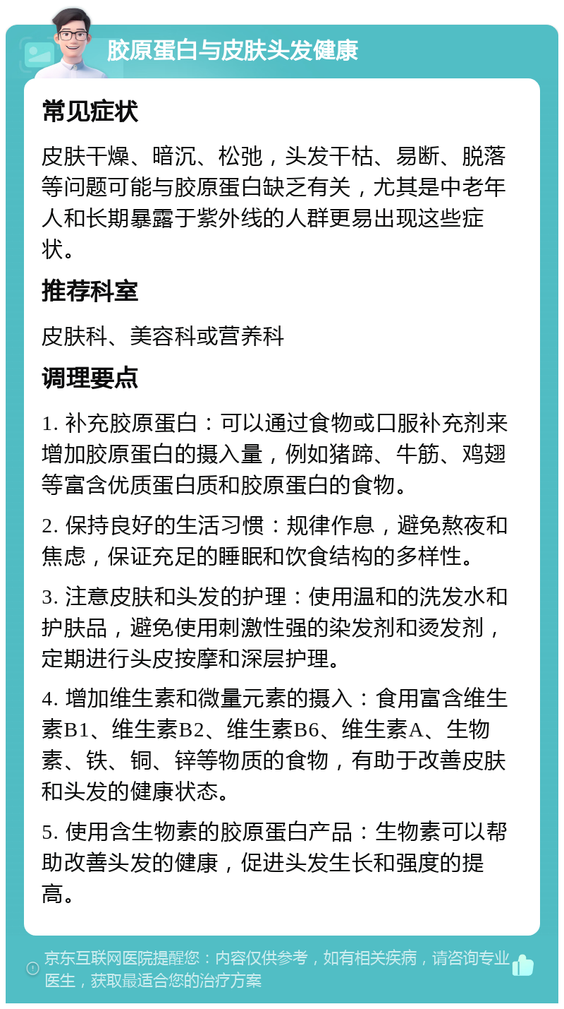 胶原蛋白与皮肤头发健康 常见症状 皮肤干燥、暗沉、松弛，头发干枯、易断、脱落等问题可能与胶原蛋白缺乏有关，尤其是中老年人和长期暴露于紫外线的人群更易出现这些症状。 推荐科室 皮肤科、美容科或营养科 调理要点 1. 补充胶原蛋白：可以通过食物或口服补充剂来增加胶原蛋白的摄入量，例如猪蹄、牛筋、鸡翅等富含优质蛋白质和胶原蛋白的食物。 2. 保持良好的生活习惯：规律作息，避免熬夜和焦虑，保证充足的睡眠和饮食结构的多样性。 3. 注意皮肤和头发的护理：使用温和的洗发水和护肤品，避免使用刺激性强的染发剂和烫发剂，定期进行头皮按摩和深层护理。 4. 增加维生素和微量元素的摄入：食用富含维生素B1、维生素B2、维生素B6、维生素A、生物素、铁、铜、锌等物质的食物，有助于改善皮肤和头发的健康状态。 5. 使用含生物素的胶原蛋白产品：生物素可以帮助改善头发的健康，促进头发生长和强度的提高。