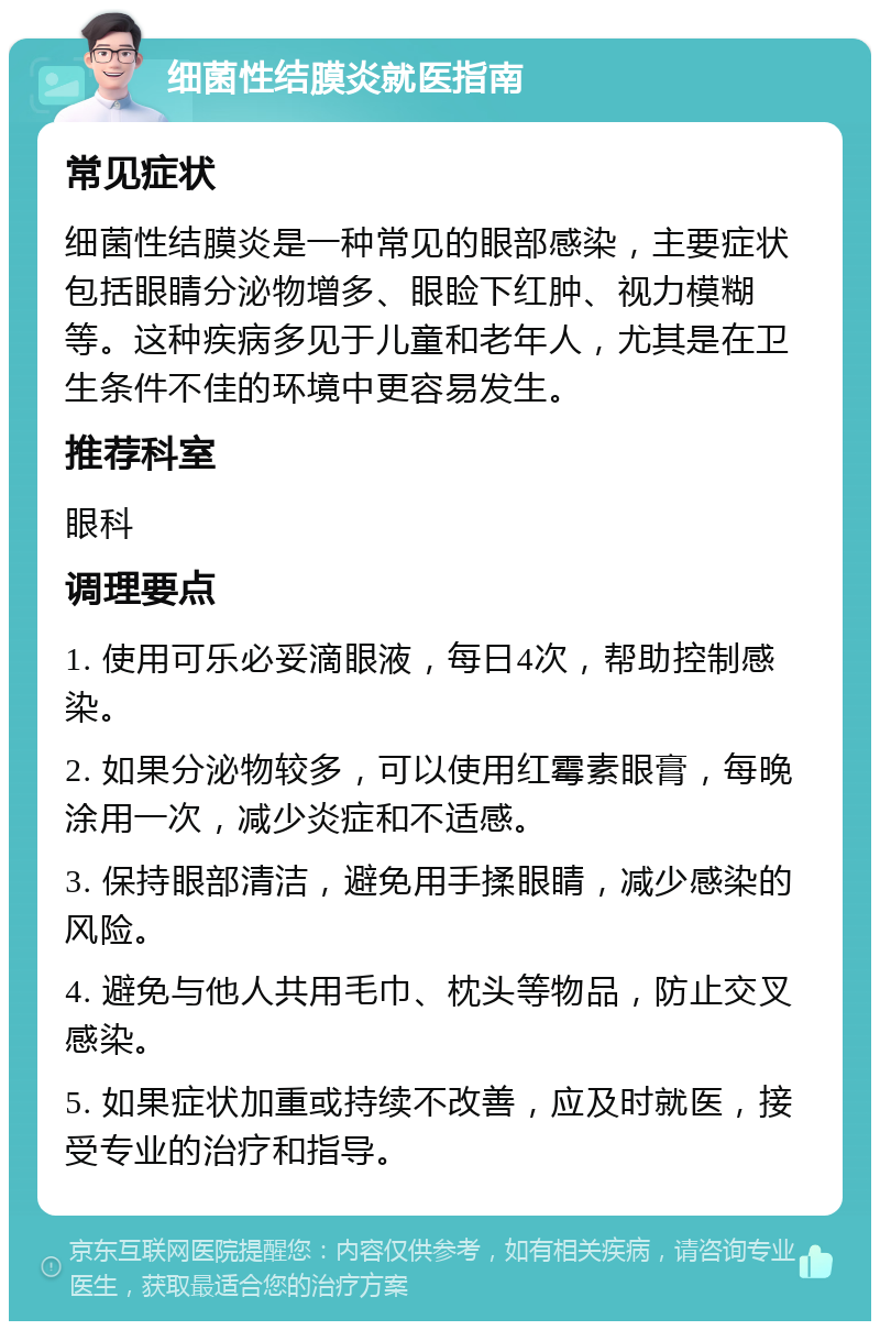 细菌性结膜炎就医指南 常见症状 细菌性结膜炎是一种常见的眼部感染，主要症状包括眼睛分泌物增多、眼睑下红肿、视力模糊等。这种疾病多见于儿童和老年人，尤其是在卫生条件不佳的环境中更容易发生。 推荐科室 眼科 调理要点 1. 使用可乐必妥滴眼液，每日4次，帮助控制感染。 2. 如果分泌物较多，可以使用红霉素眼膏，每晚涂用一次，减少炎症和不适感。 3. 保持眼部清洁，避免用手揉眼睛，减少感染的风险。 4. 避免与他人共用毛巾、枕头等物品，防止交叉感染。 5. 如果症状加重或持续不改善，应及时就医，接受专业的治疗和指导。