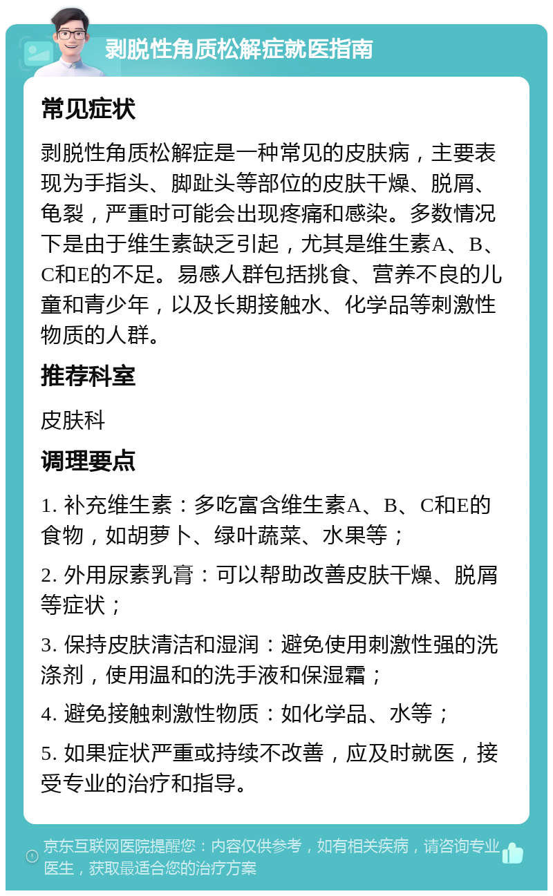 剥脱性角质松解症就医指南 常见症状 剥脱性角质松解症是一种常见的皮肤病，主要表现为手指头、脚趾头等部位的皮肤干燥、脱屑、龟裂，严重时可能会出现疼痛和感染。多数情况下是由于维生素缺乏引起，尤其是维生素A、B、C和E的不足。易感人群包括挑食、营养不良的儿童和青少年，以及长期接触水、化学品等刺激性物质的人群。 推荐科室 皮肤科 调理要点 1. 补充维生素：多吃富含维生素A、B、C和E的食物，如胡萝卜、绿叶蔬菜、水果等； 2. 外用尿素乳膏：可以帮助改善皮肤干燥、脱屑等症状； 3. 保持皮肤清洁和湿润：避免使用刺激性强的洗涤剂，使用温和的洗手液和保湿霜； 4. 避免接触刺激性物质：如化学品、水等； 5. 如果症状严重或持续不改善，应及时就医，接受专业的治疗和指导。