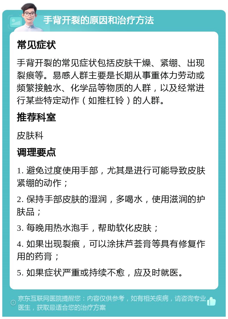 手背开裂的原因和治疗方法 常见症状 手背开裂的常见症状包括皮肤干燥、紧绷、出现裂痕等。易感人群主要是长期从事重体力劳动或频繁接触水、化学品等物质的人群，以及经常进行某些特定动作（如推杠铃）的人群。 推荐科室 皮肤科 调理要点 1. 避免过度使用手部，尤其是进行可能导致皮肤紧绷的动作； 2. 保持手部皮肤的湿润，多喝水，使用滋润的护肤品； 3. 每晚用热水泡手，帮助软化皮肤； 4. 如果出现裂痕，可以涂抹芦荟膏等具有修复作用的药膏； 5. 如果症状严重或持续不愈，应及时就医。