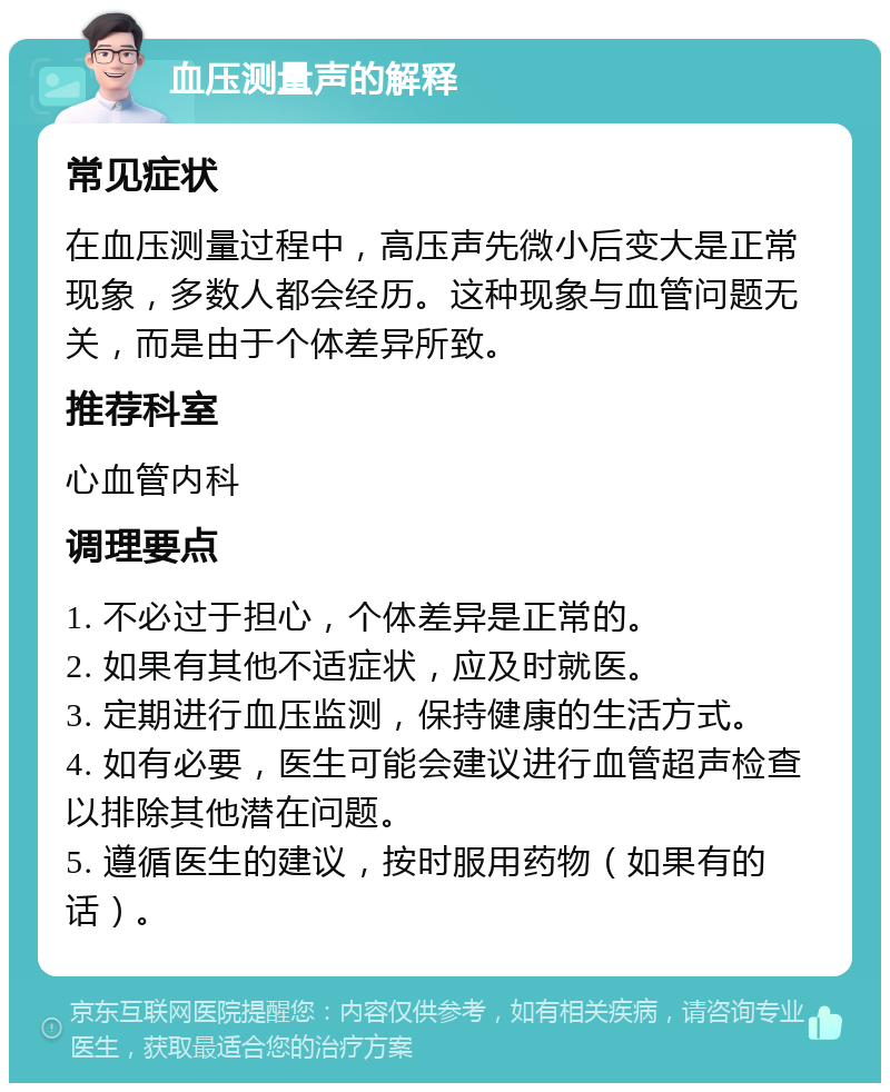 血压测量声的解释 常见症状 在血压测量过程中，高压声先微小后变大是正常现象，多数人都会经历。这种现象与血管问题无关，而是由于个体差异所致。 推荐科室 心血管内科 调理要点 1. 不必过于担心，个体差异是正常的。 2. 如果有其他不适症状，应及时就医。 3. 定期进行血压监测，保持健康的生活方式。 4. 如有必要，医生可能会建议进行血管超声检查以排除其他潜在问题。 5. 遵循医生的建议，按时服用药物（如果有的话）。