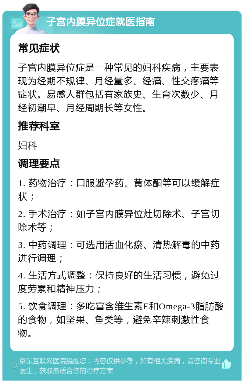 子宫内膜异位症就医指南 常见症状 子宫内膜异位症是一种常见的妇科疾病，主要表现为经期不规律、月经量多、经痛、性交疼痛等症状。易感人群包括有家族史、生育次数少、月经初潮早、月经周期长等女性。 推荐科室 妇科 调理要点 1. 药物治疗：口服避孕药、黄体酮等可以缓解症状； 2. 手术治疗：如子宫内膜异位灶切除术、子宫切除术等； 3. 中药调理：可选用活血化瘀、清热解毒的中药进行调理； 4. 生活方式调整：保持良好的生活习惯，避免过度劳累和精神压力； 5. 饮食调理：多吃富含维生素E和Omega-3脂肪酸的食物，如坚果、鱼类等，避免辛辣刺激性食物。