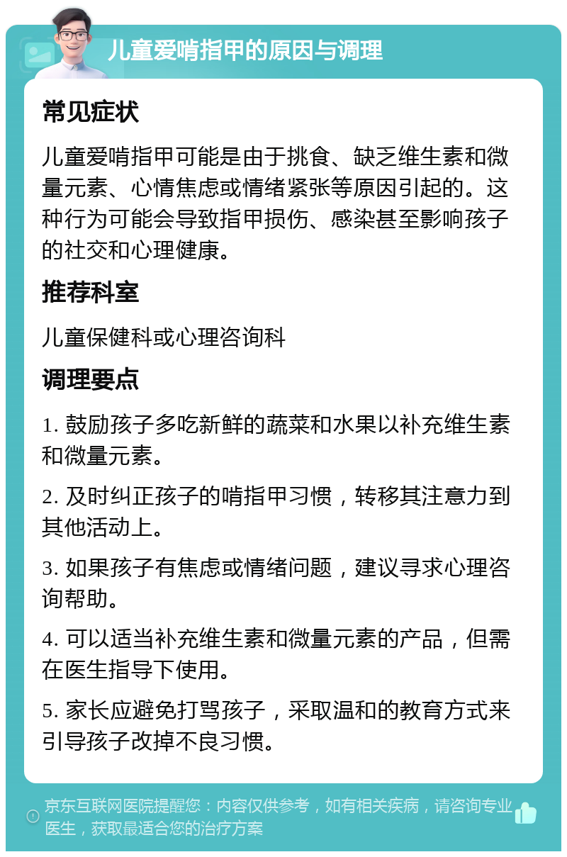 儿童爱啃指甲的原因与调理 常见症状 儿童爱啃指甲可能是由于挑食、缺乏维生素和微量元素、心情焦虑或情绪紧张等原因引起的。这种行为可能会导致指甲损伤、感染甚至影响孩子的社交和心理健康。 推荐科室 儿童保健科或心理咨询科 调理要点 1. 鼓励孩子多吃新鲜的蔬菜和水果以补充维生素和微量元素。 2. 及时纠正孩子的啃指甲习惯，转移其注意力到其他活动上。 3. 如果孩子有焦虑或情绪问题，建议寻求心理咨询帮助。 4. 可以适当补充维生素和微量元素的产品，但需在医生指导下使用。 5. 家长应避免打骂孩子，采取温和的教育方式来引导孩子改掉不良习惯。