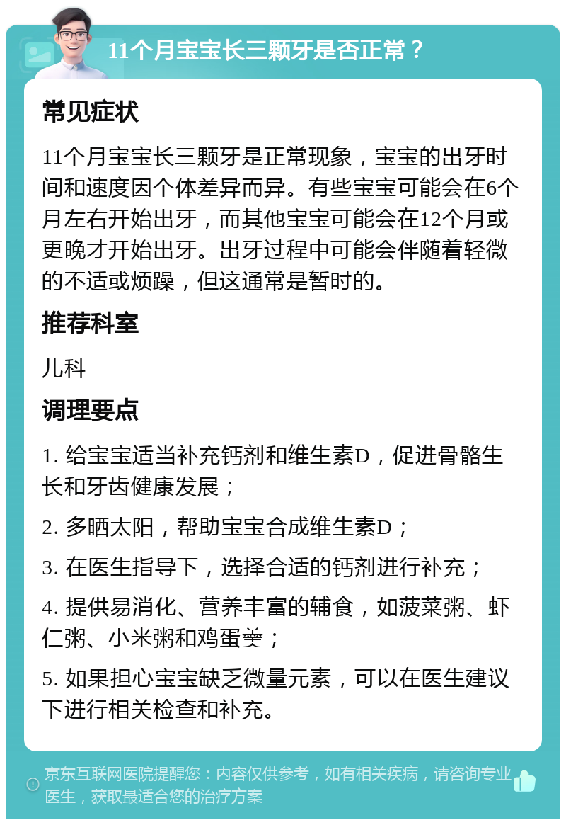 11个月宝宝长三颗牙是否正常？ 常见症状 11个月宝宝长三颗牙是正常现象，宝宝的出牙时间和速度因个体差异而异。有些宝宝可能会在6个月左右开始出牙，而其他宝宝可能会在12个月或更晚才开始出牙。出牙过程中可能会伴随着轻微的不适或烦躁，但这通常是暂时的。 推荐科室 儿科 调理要点 1. 给宝宝适当补充钙剂和维生素D，促进骨骼生长和牙齿健康发展； 2. 多晒太阳，帮助宝宝合成维生素D； 3. 在医生指导下，选择合适的钙剂进行补充； 4. 提供易消化、营养丰富的辅食，如菠菜粥、虾仁粥、小米粥和鸡蛋羹； 5. 如果担心宝宝缺乏微量元素，可以在医生建议下进行相关检查和补充。