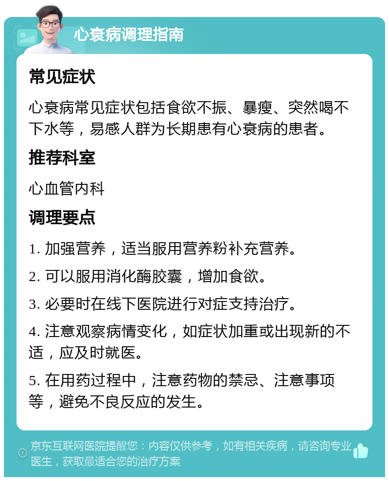 心衰病调理指南 常见症状 心衰病常见症状包括食欲不振、暴瘦、突然喝不下水等，易感人群为长期患有心衰病的患者。 推荐科室 心血管内科 调理要点 1. 加强营养，适当服用营养粉补充营养。 2. 可以服用消化酶胶囊，增加食欲。 3. 必要时在线下医院进行对症支持治疗。 4. 注意观察病情变化，如症状加重或出现新的不适，应及时就医。 5. 在用药过程中，注意药物的禁忌、注意事项等，避免不良反应的发生。