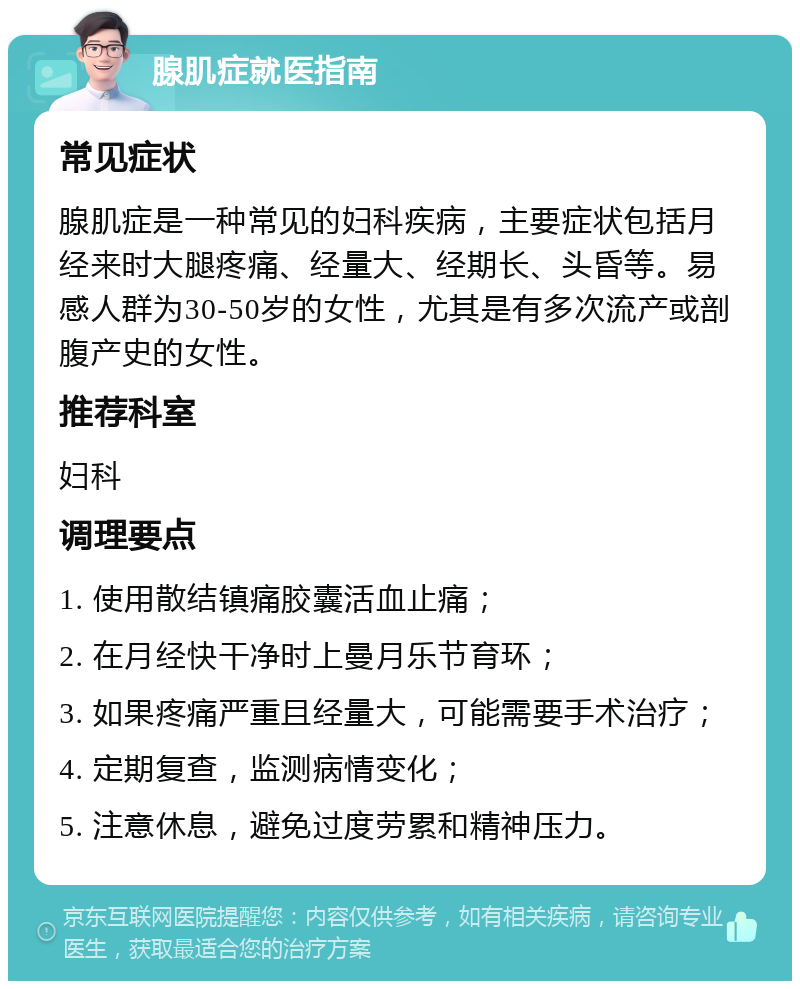 腺肌症就医指南 常见症状 腺肌症是一种常见的妇科疾病，主要症状包括月经来时大腿疼痛、经量大、经期长、头昏等。易感人群为30-50岁的女性，尤其是有多次流产或剖腹产史的女性。 推荐科室 妇科 调理要点 1. 使用散结镇痛胶囊活血止痛； 2. 在月经快干净时上曼月乐节育环； 3. 如果疼痛严重且经量大，可能需要手术治疗； 4. 定期复查，监测病情变化； 5. 注意休息，避免过度劳累和精神压力。