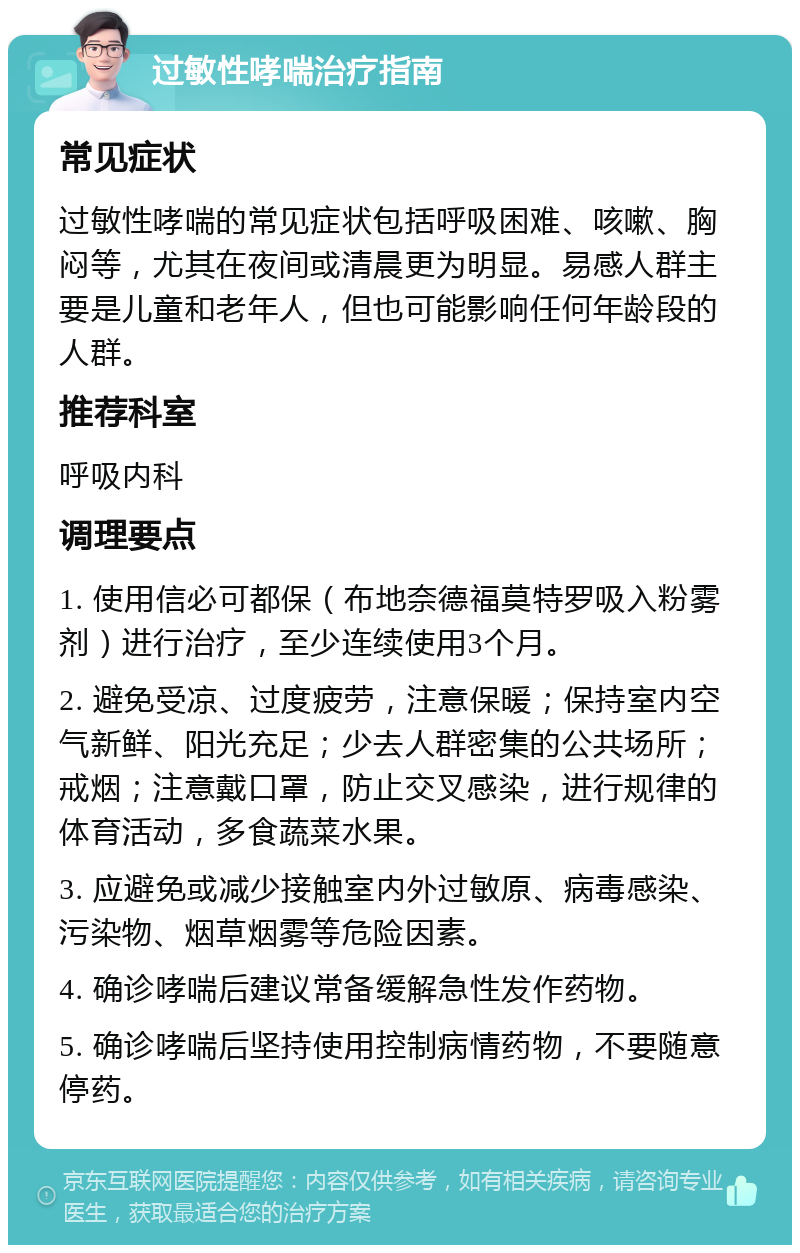 过敏性哮喘治疗指南 常见症状 过敏性哮喘的常见症状包括呼吸困难、咳嗽、胸闷等，尤其在夜间或清晨更为明显。易感人群主要是儿童和老年人，但也可能影响任何年龄段的人群。 推荐科室 呼吸内科 调理要点 1. 使用信必可都保（布地奈德福莫特罗吸入粉雾剂）进行治疗，至少连续使用3个月。 2. 避免受凉、过度疲劳，注意保暖；保持室内空气新鲜、阳光充足；少去人群密集的公共场所；戒烟；注意戴口罩，防止交叉感染，进行规律的体育活动，多食蔬菜水果。 3. 应避免或减少接触室内外过敏原、病毒感染、污染物、烟草烟雾等危险因素。 4. 确诊哮喘后建议常备缓解急性发作药物。 5. 确诊哮喘后坚持使用控制病情药物，不要随意停药。