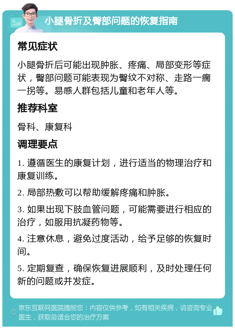 小腿骨折及臀部问题的恢复指南 常见症状 小腿骨折后可能出现肿胀、疼痛、局部变形等症状，臀部问题可能表现为臀纹不对称、走路一瘸一拐等。易感人群包括儿童和老年人等。 推荐科室 骨科、康复科 调理要点 1. 遵循医生的康复计划，进行适当的物理治疗和康复训练。 2. 局部热敷可以帮助缓解疼痛和肿胀。 3. 如果出现下肢血管问题，可能需要进行相应的治疗，如服用抗凝药物等。 4. 注意休息，避免过度活动，给予足够的恢复时间。 5. 定期复查，确保恢复进展顺利，及时处理任何新的问题或并发症。