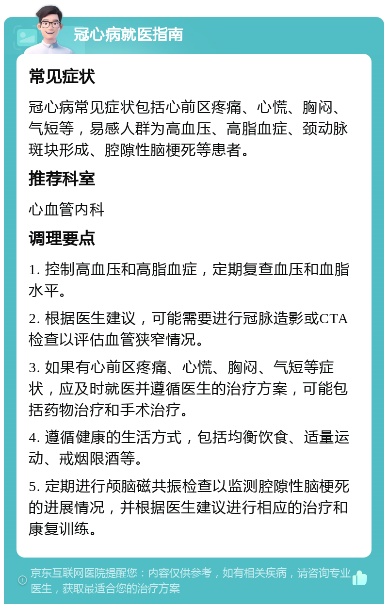 冠心病就医指南 常见症状 冠心病常见症状包括心前区疼痛、心慌、胸闷、气短等，易感人群为高血压、高脂血症、颈动脉斑块形成、腔隙性脑梗死等患者。 推荐科室 心血管内科 调理要点 1. 控制高血压和高脂血症，定期复查血压和血脂水平。 2. 根据医生建议，可能需要进行冠脉造影或CTA检查以评估血管狭窄情况。 3. 如果有心前区疼痛、心慌、胸闷、气短等症状，应及时就医并遵循医生的治疗方案，可能包括药物治疗和手术治疗。 4. 遵循健康的生活方式，包括均衡饮食、适量运动、戒烟限酒等。 5. 定期进行颅脑磁共振检查以监测腔隙性脑梗死的进展情况，并根据医生建议进行相应的治疗和康复训练。