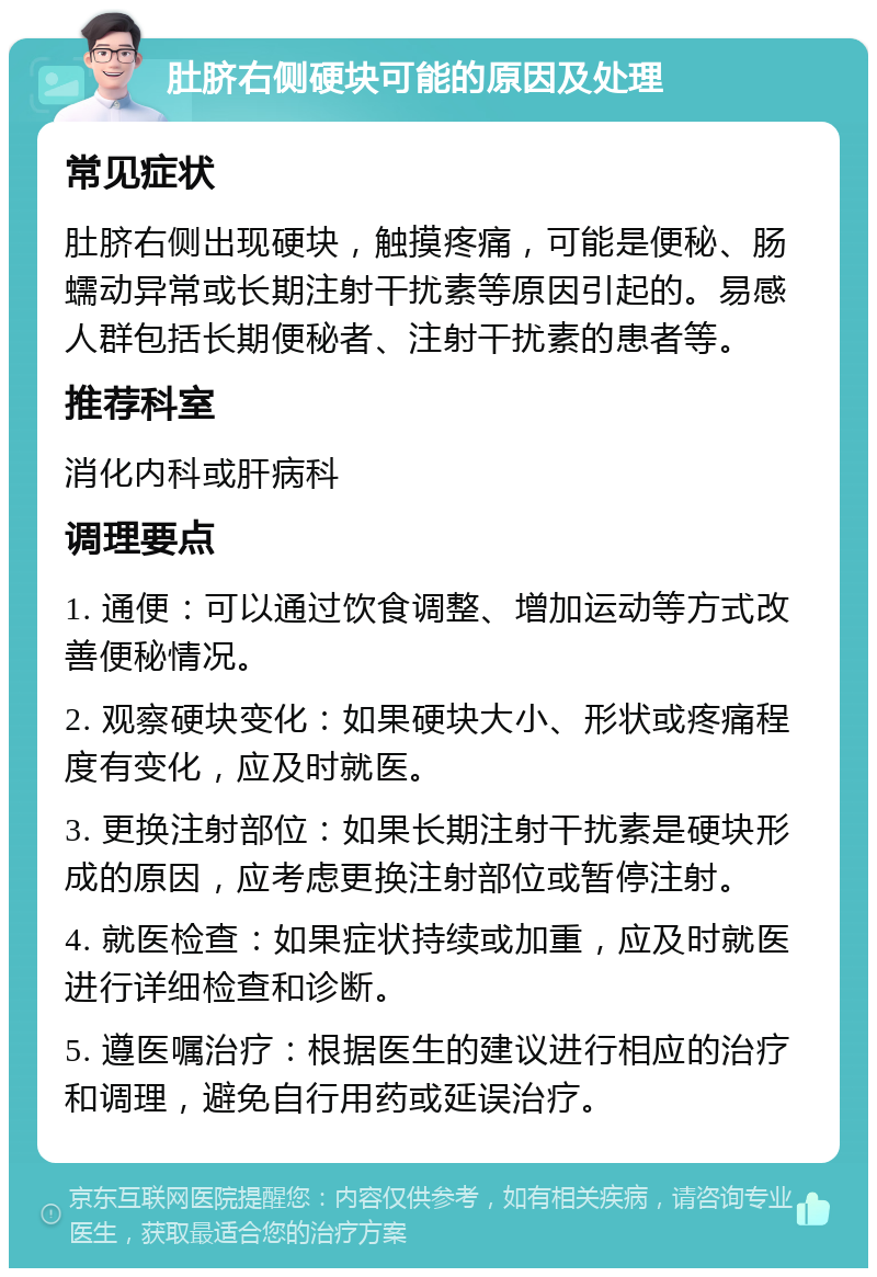 肚脐右侧硬块可能的原因及处理 常见症状 肚脐右侧出现硬块，触摸疼痛，可能是便秘、肠蠕动异常或长期注射干扰素等原因引起的。易感人群包括长期便秘者、注射干扰素的患者等。 推荐科室 消化内科或肝病科 调理要点 1. 通便：可以通过饮食调整、增加运动等方式改善便秘情况。 2. 观察硬块变化：如果硬块大小、形状或疼痛程度有变化，应及时就医。 3. 更换注射部位：如果长期注射干扰素是硬块形成的原因，应考虑更换注射部位或暂停注射。 4. 就医检查：如果症状持续或加重，应及时就医进行详细检查和诊断。 5. 遵医嘱治疗：根据医生的建议进行相应的治疗和调理，避免自行用药或延误治疗。