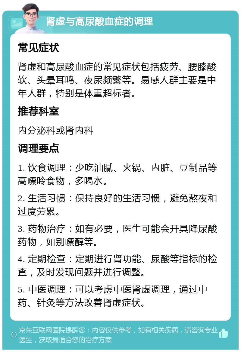 肾虚与高尿酸血症的调理 常见症状 肾虚和高尿酸血症的常见症状包括疲劳、腰膝酸软、头晕耳鸣、夜尿频繁等。易感人群主要是中年人群，特别是体重超标者。 推荐科室 内分泌科或肾内科 调理要点 1. 饮食调理：少吃油腻、火锅、内脏、豆制品等高嘌呤食物，多喝水。 2. 生活习惯：保持良好的生活习惯，避免熬夜和过度劳累。 3. 药物治疗：如有必要，医生可能会开具降尿酸药物，如别嘌醇等。 4. 定期检查：定期进行肾功能、尿酸等指标的检查，及时发现问题并进行调整。 5. 中医调理：可以考虑中医肾虚调理，通过中药、针灸等方法改善肾虚症状。