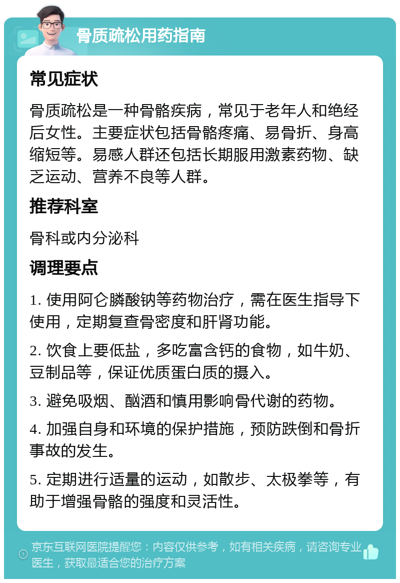 骨质疏松用药指南 常见症状 骨质疏松是一种骨骼疾病，常见于老年人和绝经后女性。主要症状包括骨骼疼痛、易骨折、身高缩短等。易感人群还包括长期服用激素药物、缺乏运动、营养不良等人群。 推荐科室 骨科或内分泌科 调理要点 1. 使用阿仑膦酸钠等药物治疗，需在医生指导下使用，定期复查骨密度和肝肾功能。 2. 饮食上要低盐，多吃富含钙的食物，如牛奶、豆制品等，保证优质蛋白质的摄入。 3. 避免吸烟、酗酒和慎用影响骨代谢的药物。 4. 加强自身和环境的保护措施，预防跌倒和骨折事故的发生。 5. 定期进行适量的运动，如散步、太极拳等，有助于增强骨骼的强度和灵活性。