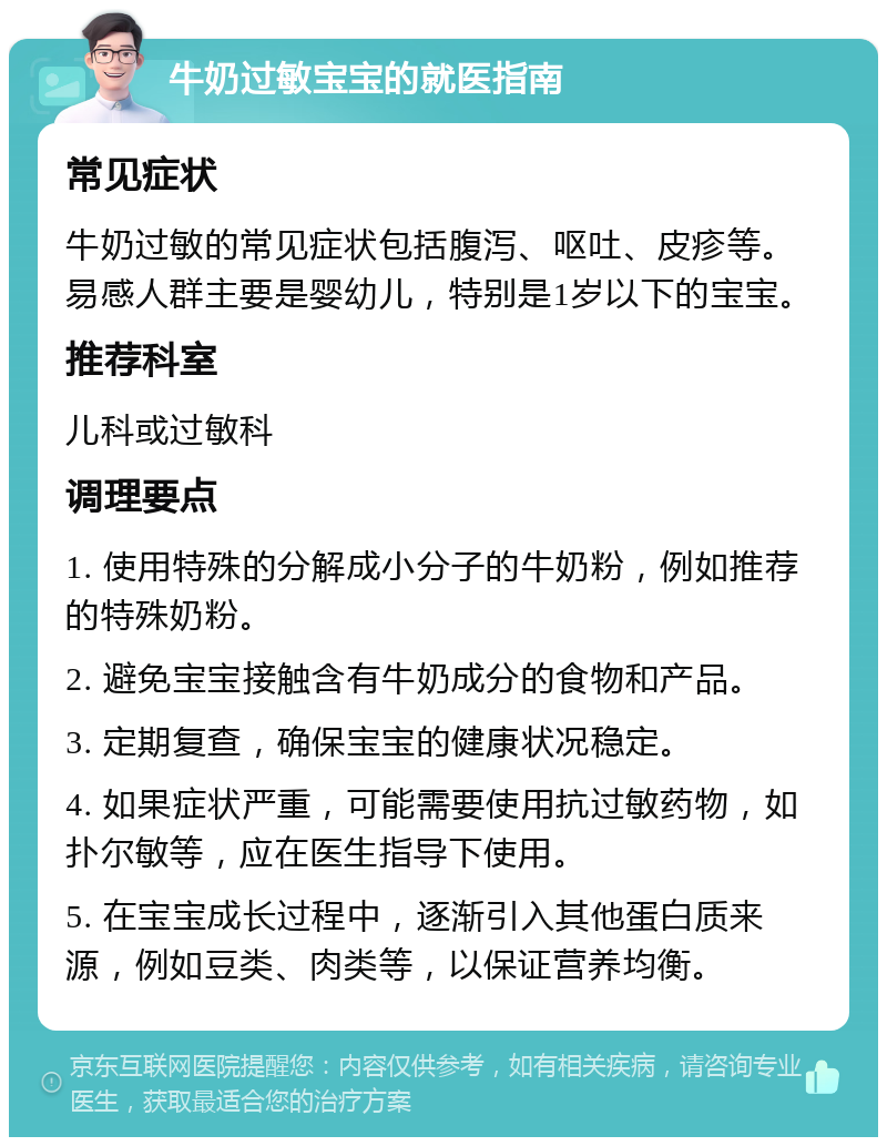 牛奶过敏宝宝的就医指南 常见症状 牛奶过敏的常见症状包括腹泻、呕吐、皮疹等。易感人群主要是婴幼儿，特别是1岁以下的宝宝。 推荐科室 儿科或过敏科 调理要点 1. 使用特殊的分解成小分子的牛奶粉，例如推荐的特殊奶粉。 2. 避免宝宝接触含有牛奶成分的食物和产品。 3. 定期复查，确保宝宝的健康状况稳定。 4. 如果症状严重，可能需要使用抗过敏药物，如扑尔敏等，应在医生指导下使用。 5. 在宝宝成长过程中，逐渐引入其他蛋白质来源，例如豆类、肉类等，以保证营养均衡。