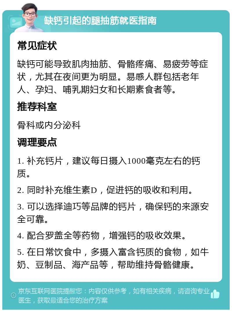 缺钙引起的腿抽筋就医指南 常见症状 缺钙可能导致肌肉抽筋、骨骼疼痛、易疲劳等症状，尤其在夜间更为明显。易感人群包括老年人、孕妇、哺乳期妇女和长期素食者等。 推荐科室 骨科或内分泌科 调理要点 1. 补充钙片，建议每日摄入1000毫克左右的钙质。 2. 同时补充维生素D，促进钙的吸收和利用。 3. 可以选择迪巧等品牌的钙片，确保钙的来源安全可靠。 4. 配合罗盖全等药物，增强钙的吸收效果。 5. 在日常饮食中，多摄入富含钙质的食物，如牛奶、豆制品、海产品等，帮助维持骨骼健康。