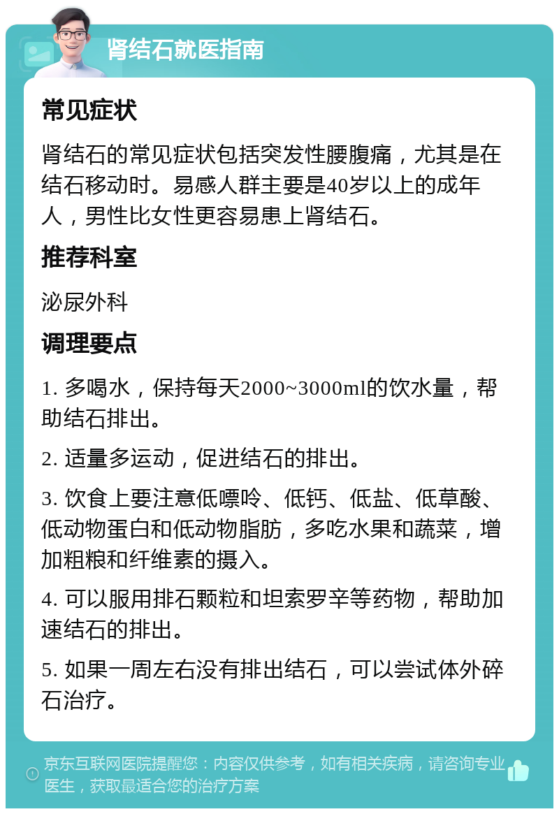 肾结石就医指南 常见症状 肾结石的常见症状包括突发性腰腹痛，尤其是在结石移动时。易感人群主要是40岁以上的成年人，男性比女性更容易患上肾结石。 推荐科室 泌尿外科 调理要点 1. 多喝水，保持每天2000~3000ml的饮水量，帮助结石排出。 2. 适量多运动，促进结石的排出。 3. 饮食上要注意低嘌呤、低钙、低盐、低草酸、低动物蛋白和低动物脂肪，多吃水果和蔬菜，增加粗粮和纤维素的摄入。 4. 可以服用排石颗粒和坦索罗辛等药物，帮助加速结石的排出。 5. 如果一周左右没有排出结石，可以尝试体外碎石治疗。