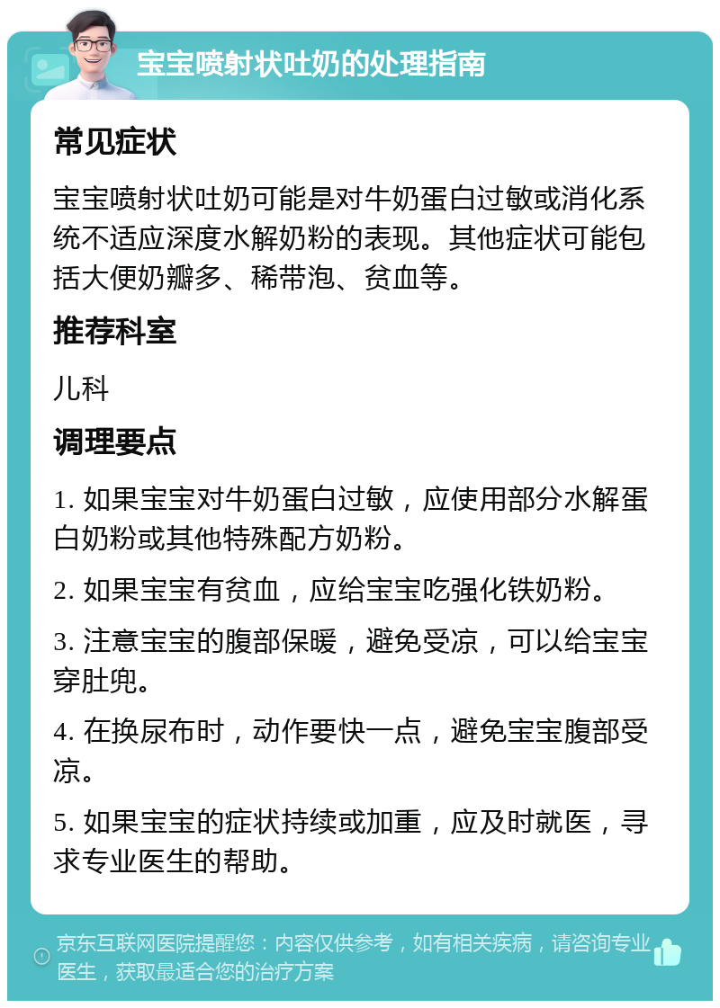 宝宝喷射状吐奶的处理指南 常见症状 宝宝喷射状吐奶可能是对牛奶蛋白过敏或消化系统不适应深度水解奶粉的表现。其他症状可能包括大便奶瓣多、稀带泡、贫血等。 推荐科室 儿科 调理要点 1. 如果宝宝对牛奶蛋白过敏，应使用部分水解蛋白奶粉或其他特殊配方奶粉。 2. 如果宝宝有贫血，应给宝宝吃强化铁奶粉。 3. 注意宝宝的腹部保暖，避免受凉，可以给宝宝穿肚兜。 4. 在换尿布时，动作要快一点，避免宝宝腹部受凉。 5. 如果宝宝的症状持续或加重，应及时就医，寻求专业医生的帮助。