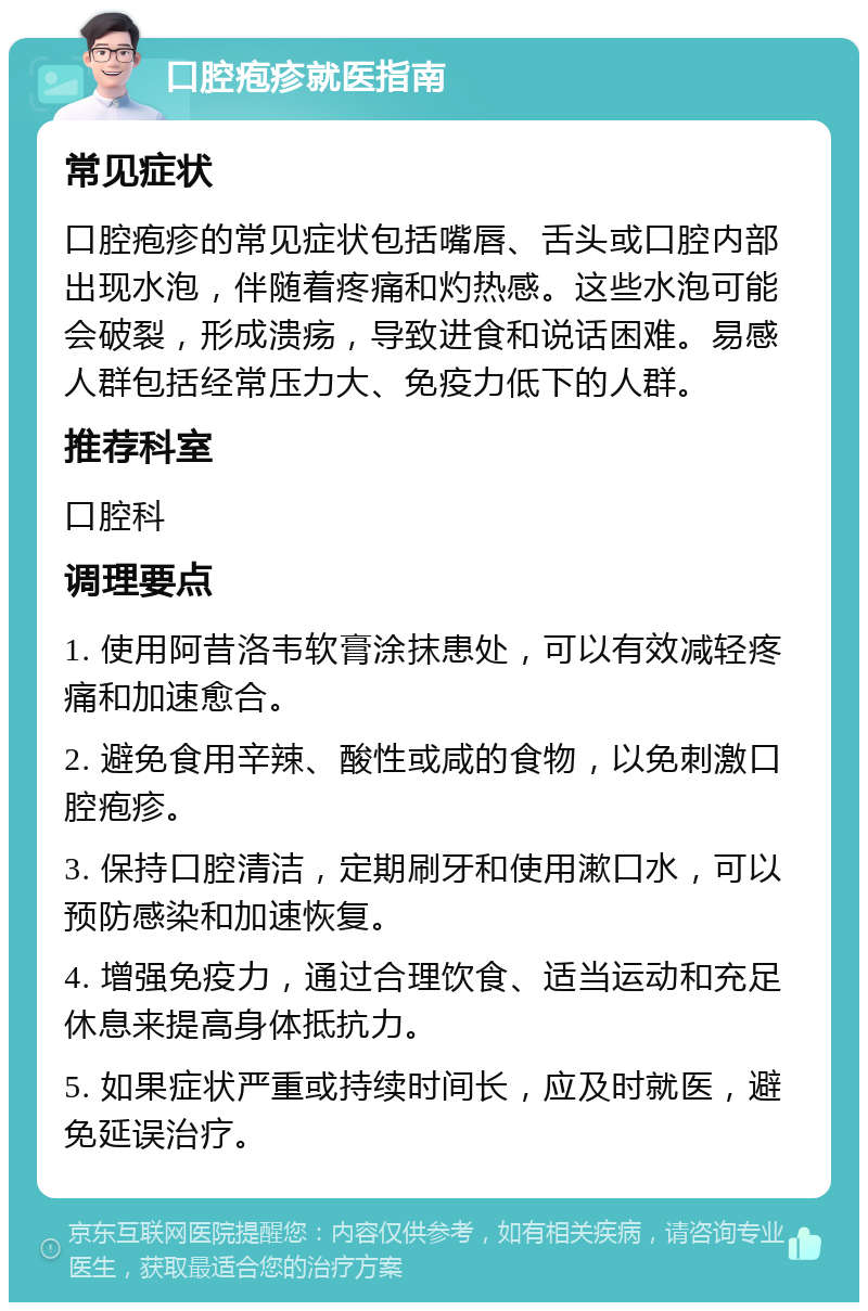 口腔疱疹就医指南 常见症状 口腔疱疹的常见症状包括嘴唇、舌头或口腔内部出现水泡，伴随着疼痛和灼热感。这些水泡可能会破裂，形成溃疡，导致进食和说话困难。易感人群包括经常压力大、免疫力低下的人群。 推荐科室 口腔科 调理要点 1. 使用阿昔洛韦软膏涂抹患处，可以有效减轻疼痛和加速愈合。 2. 避免食用辛辣、酸性或咸的食物，以免刺激口腔疱疹。 3. 保持口腔清洁，定期刷牙和使用漱口水，可以预防感染和加速恢复。 4. 增强免疫力，通过合理饮食、适当运动和充足休息来提高身体抵抗力。 5. 如果症状严重或持续时间长，应及时就医，避免延误治疗。