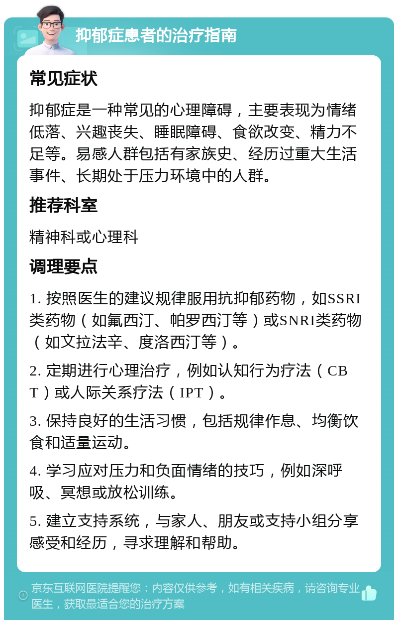 抑郁症患者的治疗指南 常见症状 抑郁症是一种常见的心理障碍，主要表现为情绪低落、兴趣丧失、睡眠障碍、食欲改变、精力不足等。易感人群包括有家族史、经历过重大生活事件、长期处于压力环境中的人群。 推荐科室 精神科或心理科 调理要点 1. 按照医生的建议规律服用抗抑郁药物，如SSRI类药物（如氟西汀、帕罗西汀等）或SNRI类药物（如文拉法辛、度洛西汀等）。 2. 定期进行心理治疗，例如认知行为疗法（CBT）或人际关系疗法（IPT）。 3. 保持良好的生活习惯，包括规律作息、均衡饮食和适量运动。 4. 学习应对压力和负面情绪的技巧，例如深呼吸、冥想或放松训练。 5. 建立支持系统，与家人、朋友或支持小组分享感受和经历，寻求理解和帮助。