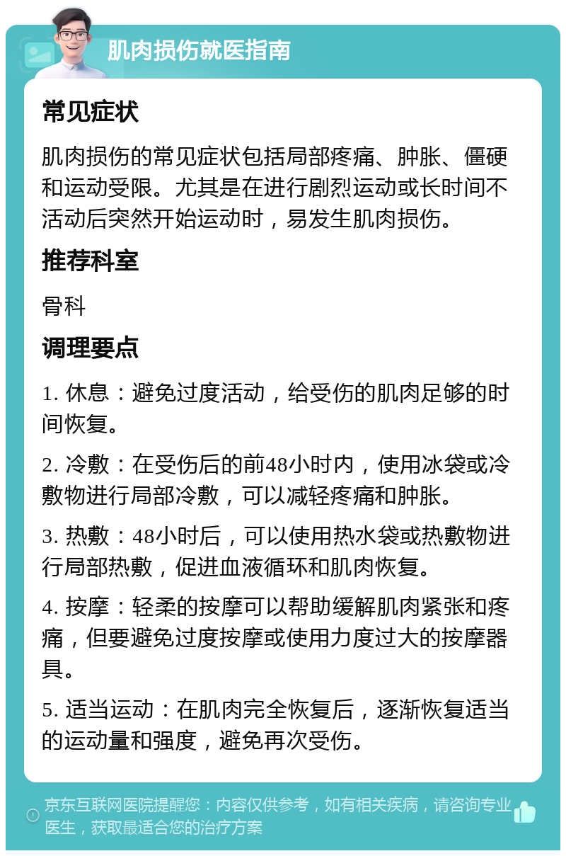 肌肉损伤就医指南 常见症状 肌肉损伤的常见症状包括局部疼痛、肿胀、僵硬和运动受限。尤其是在进行剧烈运动或长时间不活动后突然开始运动时，易发生肌肉损伤。 推荐科室 骨科 调理要点 1. 休息：避免过度活动，给受伤的肌肉足够的时间恢复。 2. 冷敷：在受伤后的前48小时内，使用冰袋或冷敷物进行局部冷敷，可以减轻疼痛和肿胀。 3. 热敷：48小时后，可以使用热水袋或热敷物进行局部热敷，促进血液循环和肌肉恢复。 4. 按摩：轻柔的按摩可以帮助缓解肌肉紧张和疼痛，但要避免过度按摩或使用力度过大的按摩器具。 5. 适当运动：在肌肉完全恢复后，逐渐恢复适当的运动量和强度，避免再次受伤。