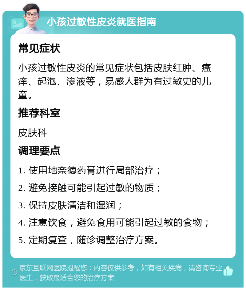 小孩过敏性皮炎就医指南 常见症状 小孩过敏性皮炎的常见症状包括皮肤红肿、瘙痒、起泡、渗液等，易感人群为有过敏史的儿童。 推荐科室 皮肤科 调理要点 1. 使用地奈德药膏进行局部治疗； 2. 避免接触可能引起过敏的物质； 3. 保持皮肤清洁和湿润； 4. 注意饮食，避免食用可能引起过敏的食物； 5. 定期复查，随诊调整治疗方案。