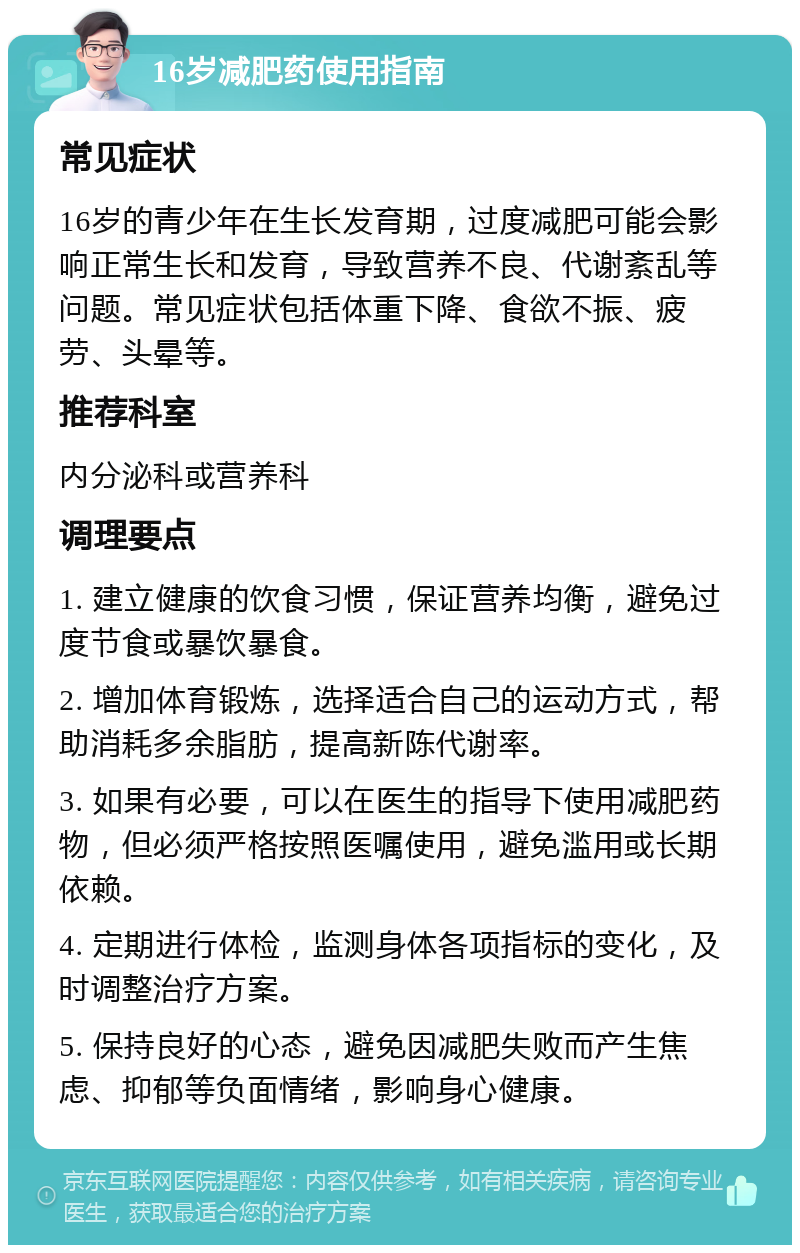 16岁减肥药使用指南 常见症状 16岁的青少年在生长发育期，过度减肥可能会影响正常生长和发育，导致营养不良、代谢紊乱等问题。常见症状包括体重下降、食欲不振、疲劳、头晕等。 推荐科室 内分泌科或营养科 调理要点 1. 建立健康的饮食习惯，保证营养均衡，避免过度节食或暴饮暴食。 2. 增加体育锻炼，选择适合自己的运动方式，帮助消耗多余脂肪，提高新陈代谢率。 3. 如果有必要，可以在医生的指导下使用减肥药物，但必须严格按照医嘱使用，避免滥用或长期依赖。 4. 定期进行体检，监测身体各项指标的变化，及时调整治疗方案。 5. 保持良好的心态，避免因减肥失败而产生焦虑、抑郁等负面情绪，影响身心健康。