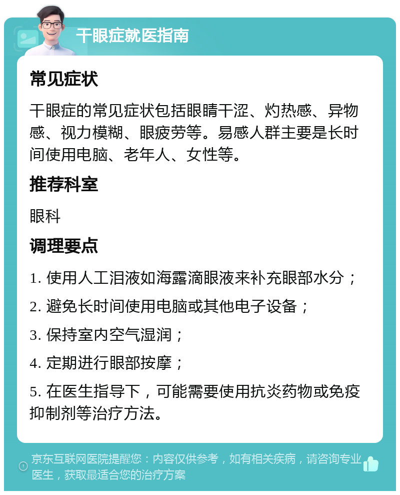 干眼症就医指南 常见症状 干眼症的常见症状包括眼睛干涩、灼热感、异物感、视力模糊、眼疲劳等。易感人群主要是长时间使用电脑、老年人、女性等。 推荐科室 眼科 调理要点 1. 使用人工泪液如海露滴眼液来补充眼部水分； 2. 避免长时间使用电脑或其他电子设备； 3. 保持室内空气湿润； 4. 定期进行眼部按摩； 5. 在医生指导下，可能需要使用抗炎药物或免疫抑制剂等治疗方法。