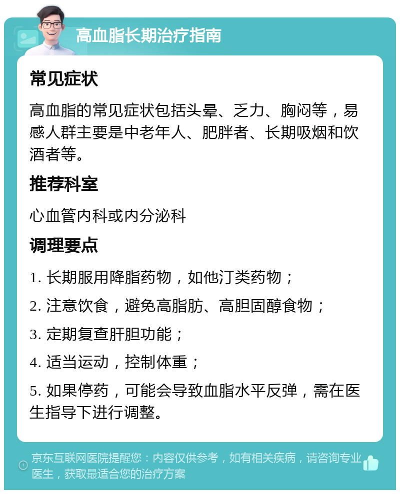 高血脂长期治疗指南 常见症状 高血脂的常见症状包括头晕、乏力、胸闷等，易感人群主要是中老年人、肥胖者、长期吸烟和饮酒者等。 推荐科室 心血管内科或内分泌科 调理要点 1. 长期服用降脂药物，如他汀类药物； 2. 注意饮食，避免高脂肪、高胆固醇食物； 3. 定期复查肝胆功能； 4. 适当运动，控制体重； 5. 如果停药，可能会导致血脂水平反弹，需在医生指导下进行调整。