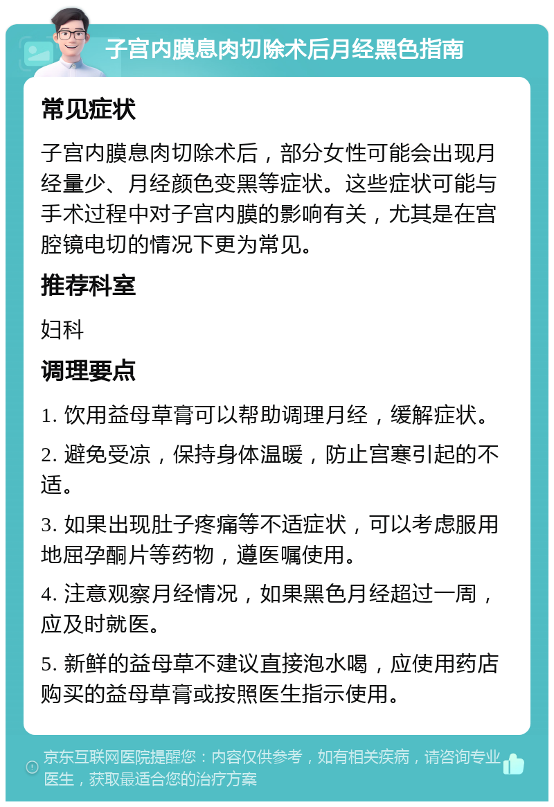 子宫内膜息肉切除术后月经黑色指南 常见症状 子宫内膜息肉切除术后，部分女性可能会出现月经量少、月经颜色变黑等症状。这些症状可能与手术过程中对子宫内膜的影响有关，尤其是在宫腔镜电切的情况下更为常见。 推荐科室 妇科 调理要点 1. 饮用益母草膏可以帮助调理月经，缓解症状。 2. 避免受凉，保持身体温暖，防止宫寒引起的不适。 3. 如果出现肚子疼痛等不适症状，可以考虑服用地屈孕酮片等药物，遵医嘱使用。 4. 注意观察月经情况，如果黑色月经超过一周，应及时就医。 5. 新鲜的益母草不建议直接泡水喝，应使用药店购买的益母草膏或按照医生指示使用。