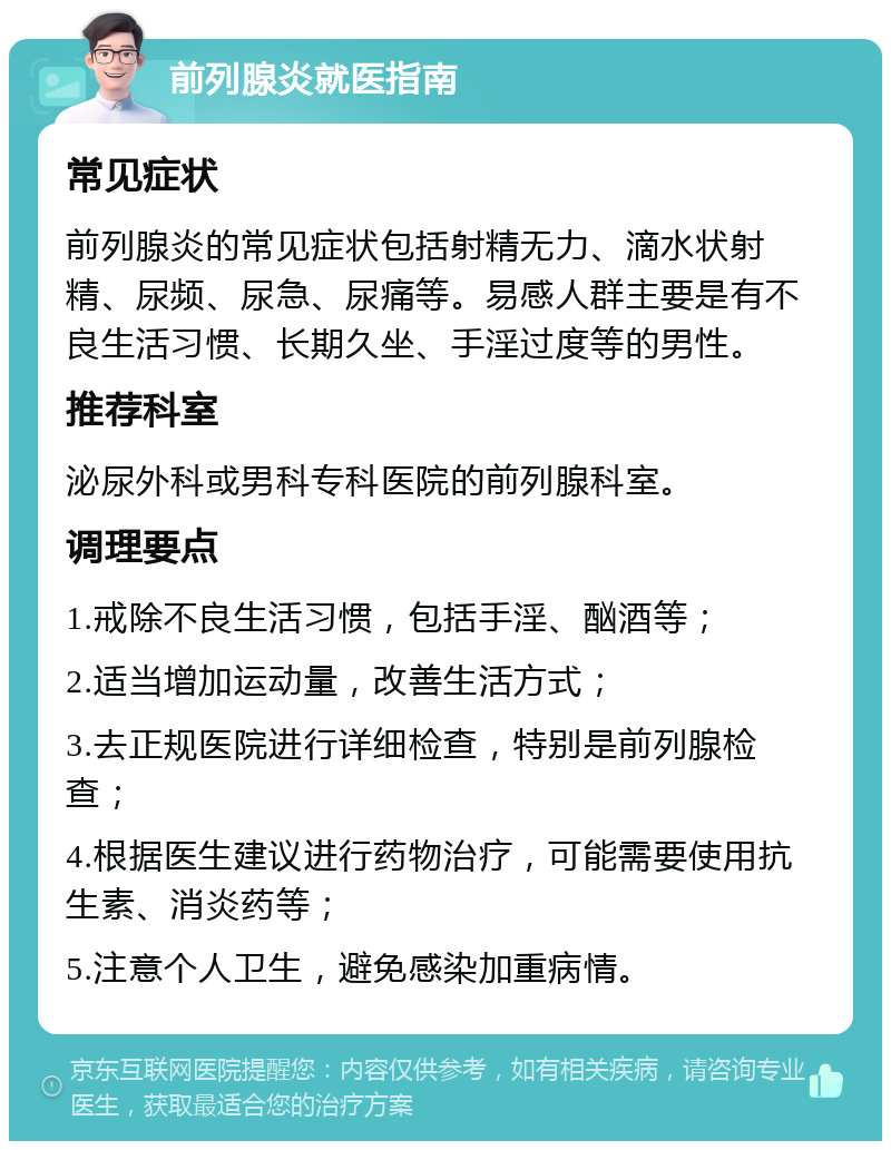 前列腺炎就医指南 常见症状 前列腺炎的常见症状包括射精无力、滴水状射精、尿频、尿急、尿痛等。易感人群主要是有不良生活习惯、长期久坐、手淫过度等的男性。 推荐科室 泌尿外科或男科专科医院的前列腺科室。 调理要点 1.戒除不良生活习惯，包括手淫、酗酒等； 2.适当增加运动量，改善生活方式； 3.去正规医院进行详细检查，特别是前列腺检查； 4.根据医生建议进行药物治疗，可能需要使用抗生素、消炎药等； 5.注意个人卫生，避免感染加重病情。