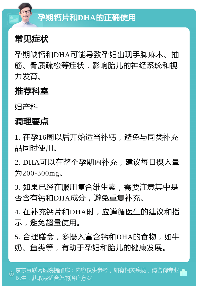 孕期钙片和DHA的正确使用 常见症状 孕期缺钙和DHA可能导致孕妇出现手脚麻木、抽筋、骨质疏松等症状，影响胎儿的神经系统和视力发育。 推荐科室 妇产科 调理要点 1. 在孕16周以后开始适当补钙，避免与同类补充品同时使用。 2. DHA可以在整个孕期内补充，建议每日摄入量为200-300mg。 3. 如果已经在服用复合维生素，需要注意其中是否含有钙和DHA成分，避免重复补充。 4. 在补充钙片和DHA时，应遵循医生的建议和指示，避免超量使用。 5. 合理膳食，多摄入富含钙和DHA的食物，如牛奶、鱼类等，有助于孕妇和胎儿的健康发展。