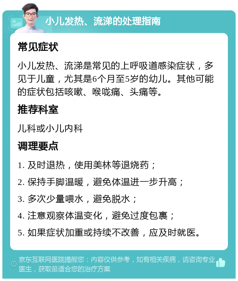 小儿发热、流涕的处理指南 常见症状 小儿发热、流涕是常见的上呼吸道感染症状，多见于儿童，尤其是6个月至5岁的幼儿。其他可能的症状包括咳嗽、喉咙痛、头痛等。 推荐科室 儿科或小儿内科 调理要点 1. 及时退热，使用美林等退烧药； 2. 保持手脚温暖，避免体温进一步升高； 3. 多次少量喂水，避免脱水； 4. 注意观察体温变化，避免过度包裹； 5. 如果症状加重或持续不改善，应及时就医。