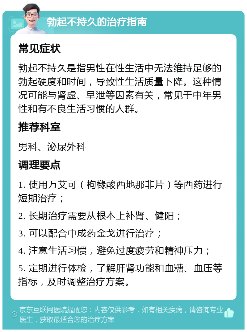 勃起不持久的治疗指南 常见症状 勃起不持久是指男性在性生活中无法维持足够的勃起硬度和时间，导致性生活质量下降。这种情况可能与肾虚、早泄等因素有关，常见于中年男性和有不良生活习惯的人群。 推荐科室 男科、泌尿外科 调理要点 1. 使用万艾可（枸橼酸西地那非片）等西药进行短期治疗； 2. 长期治疗需要从根本上补肾、健阳； 3. 可以配合中成药金戈进行治疗； 4. 注意生活习惯，避免过度疲劳和精神压力； 5. 定期进行体检，了解肝肾功能和血糖、血压等指标，及时调整治疗方案。