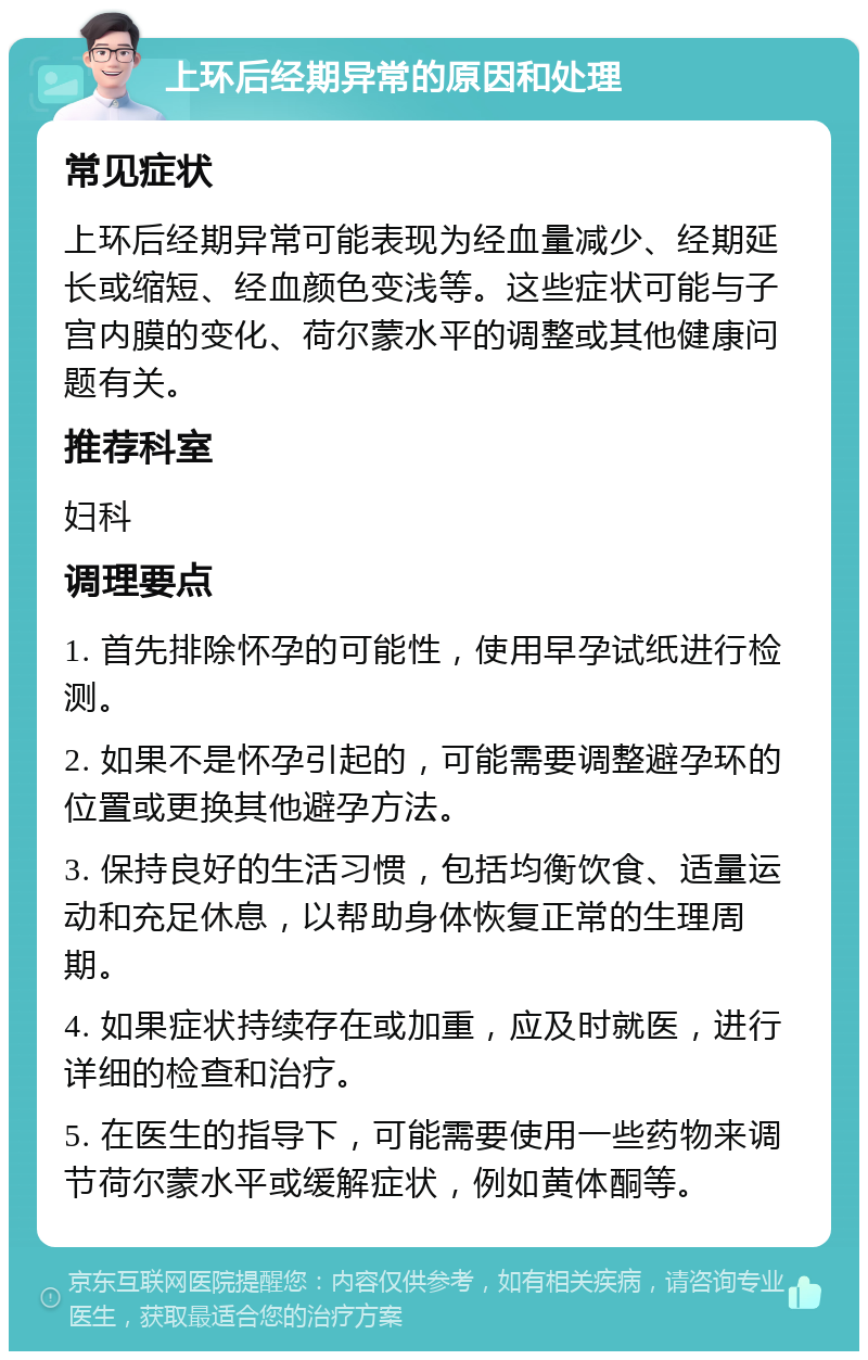 上环后经期异常的原因和处理 常见症状 上环后经期异常可能表现为经血量减少、经期延长或缩短、经血颜色变浅等。这些症状可能与子宫内膜的变化、荷尔蒙水平的调整或其他健康问题有关。 推荐科室 妇科 调理要点 1. 首先排除怀孕的可能性，使用早孕试纸进行检测。 2. 如果不是怀孕引起的，可能需要调整避孕环的位置或更换其他避孕方法。 3. 保持良好的生活习惯，包括均衡饮食、适量运动和充足休息，以帮助身体恢复正常的生理周期。 4. 如果症状持续存在或加重，应及时就医，进行详细的检查和治疗。 5. 在医生的指导下，可能需要使用一些药物来调节荷尔蒙水平或缓解症状，例如黄体酮等。