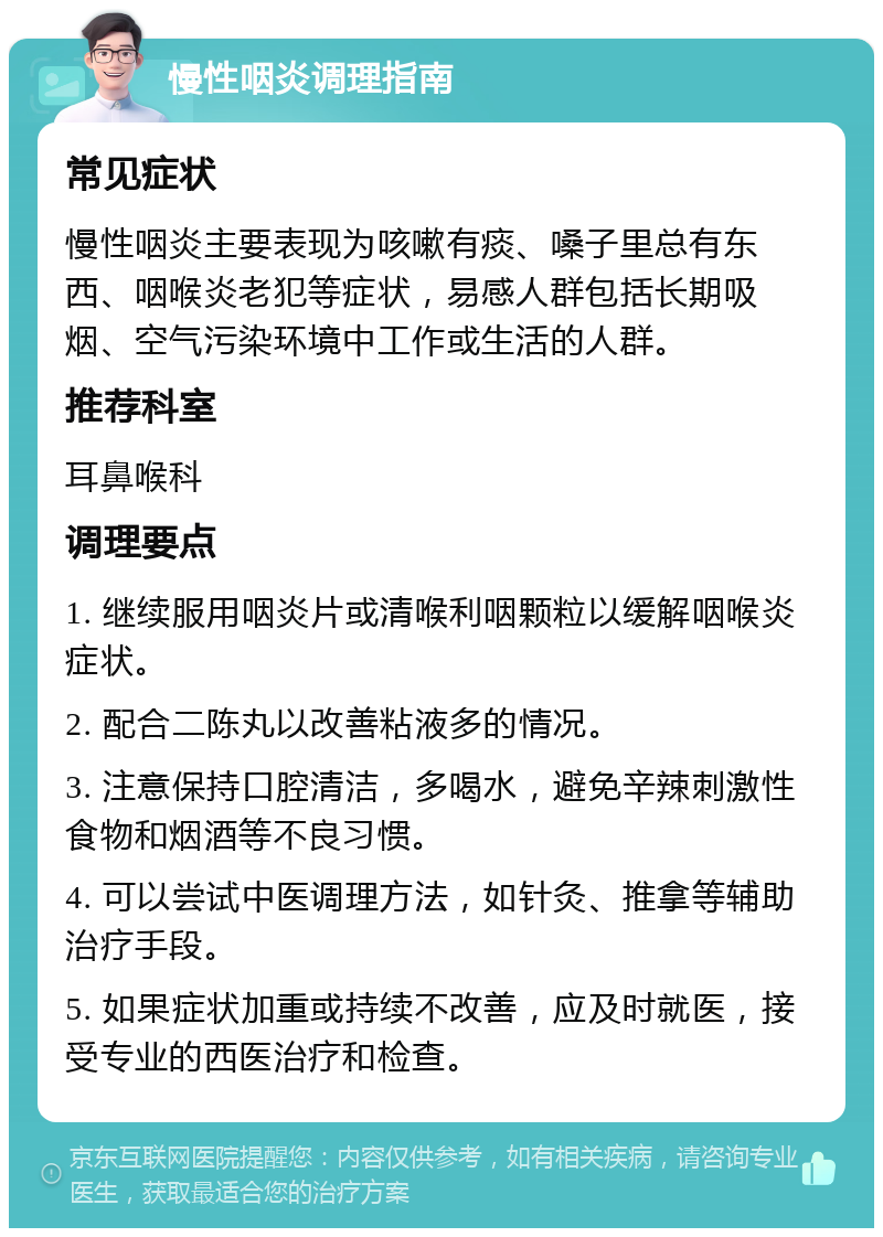 慢性咽炎调理指南 常见症状 慢性咽炎主要表现为咳嗽有痰、嗓子里总有东西、咽喉炎老犯等症状，易感人群包括长期吸烟、空气污染环境中工作或生活的人群。 推荐科室 耳鼻喉科 调理要点 1. 继续服用咽炎片或清喉利咽颗粒以缓解咽喉炎症状。 2. 配合二陈丸以改善粘液多的情况。 3. 注意保持口腔清洁，多喝水，避免辛辣刺激性食物和烟酒等不良习惯。 4. 可以尝试中医调理方法，如针灸、推拿等辅助治疗手段。 5. 如果症状加重或持续不改善，应及时就医，接受专业的西医治疗和检查。