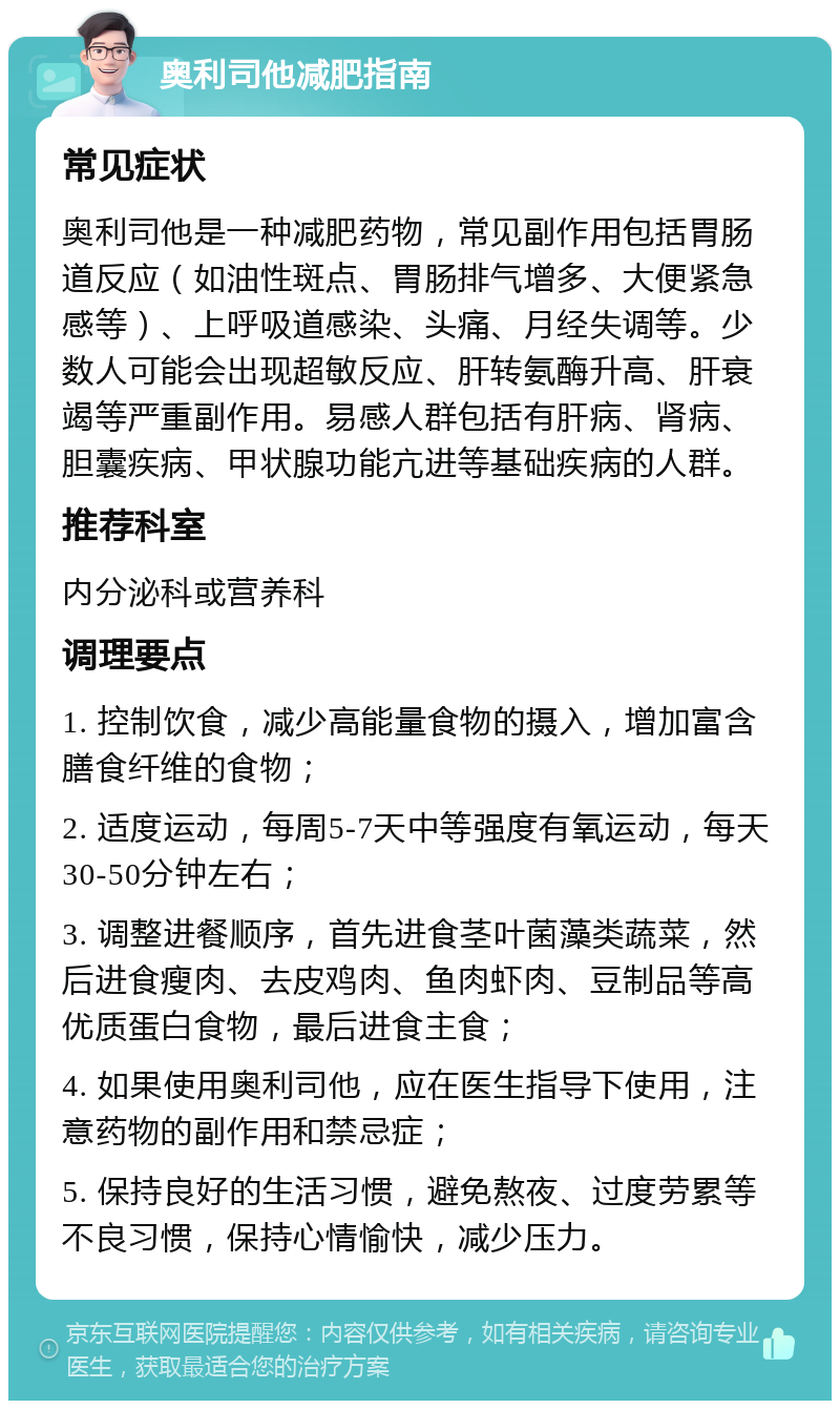 奥利司他减肥指南 常见症状 奥利司他是一种减肥药物，常见副作用包括胃肠道反应（如油性斑点、胃肠排气增多、大便紧急感等）、上呼吸道感染、头痛、月经失调等。少数人可能会出现超敏反应、肝转氨酶升高、肝衰竭等严重副作用。易感人群包括有肝病、肾病、胆囊疾病、甲状腺功能亢进等基础疾病的人群。 推荐科室 内分泌科或营养科 调理要点 1. 控制饮食，减少高能量食物的摄入，增加富含膳食纤维的食物； 2. 适度运动，每周5-7天中等强度有氧运动，每天30-50分钟左右； 3. 调整进餐顺序，首先进食茎叶菌藻类蔬菜，然后进食瘦肉、去皮鸡肉、鱼肉虾肉、豆制品等高优质蛋白食物，最后进食主食； 4. 如果使用奥利司他，应在医生指导下使用，注意药物的副作用和禁忌症； 5. 保持良好的生活习惯，避免熬夜、过度劳累等不良习惯，保持心情愉快，减少压力。