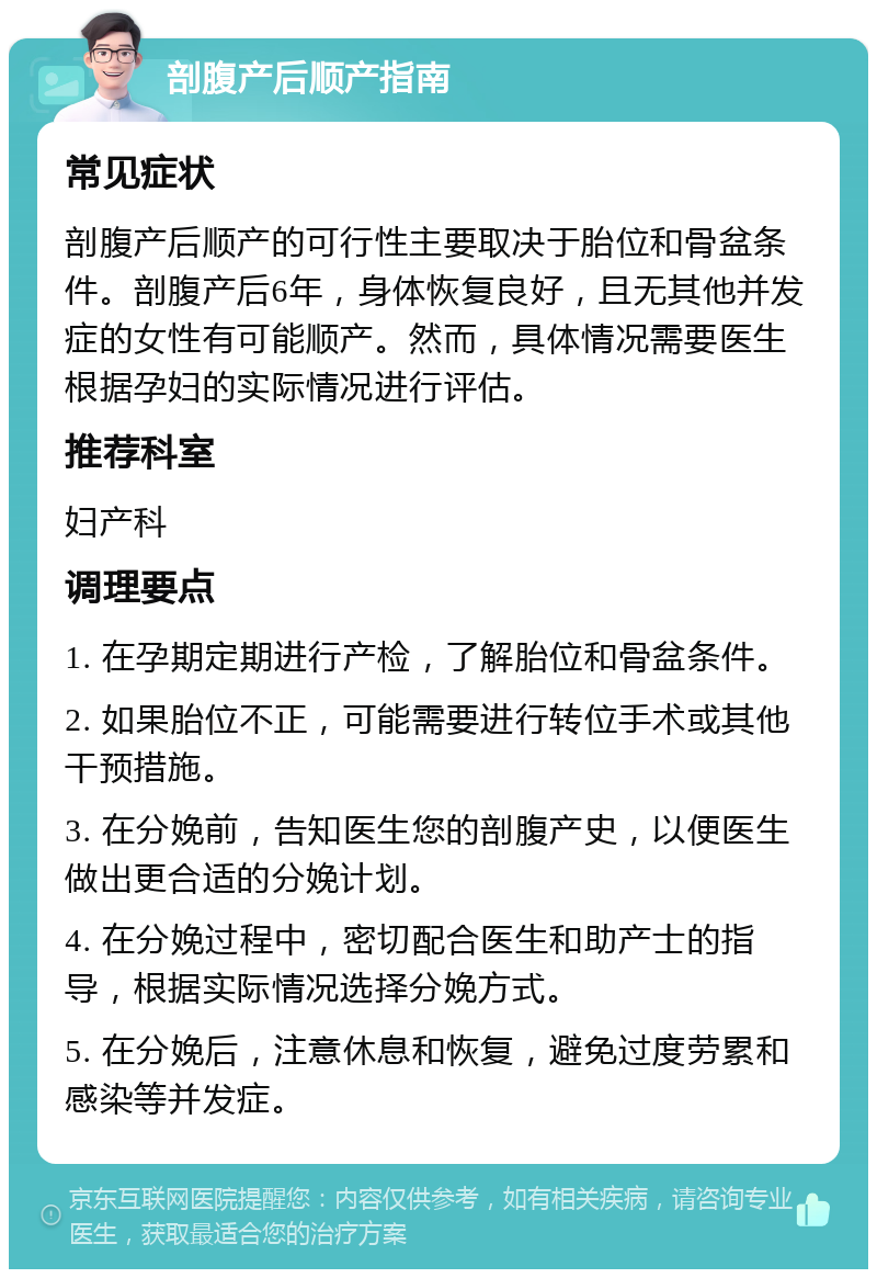 剖腹产后顺产指南 常见症状 剖腹产后顺产的可行性主要取决于胎位和骨盆条件。剖腹产后6年，身体恢复良好，且无其他并发症的女性有可能顺产。然而，具体情况需要医生根据孕妇的实际情况进行评估。 推荐科室 妇产科 调理要点 1. 在孕期定期进行产检，了解胎位和骨盆条件。 2. 如果胎位不正，可能需要进行转位手术或其他干预措施。 3. 在分娩前，告知医生您的剖腹产史，以便医生做出更合适的分娩计划。 4. 在分娩过程中，密切配合医生和助产士的指导，根据实际情况选择分娩方式。 5. 在分娩后，注意休息和恢复，避免过度劳累和感染等并发症。