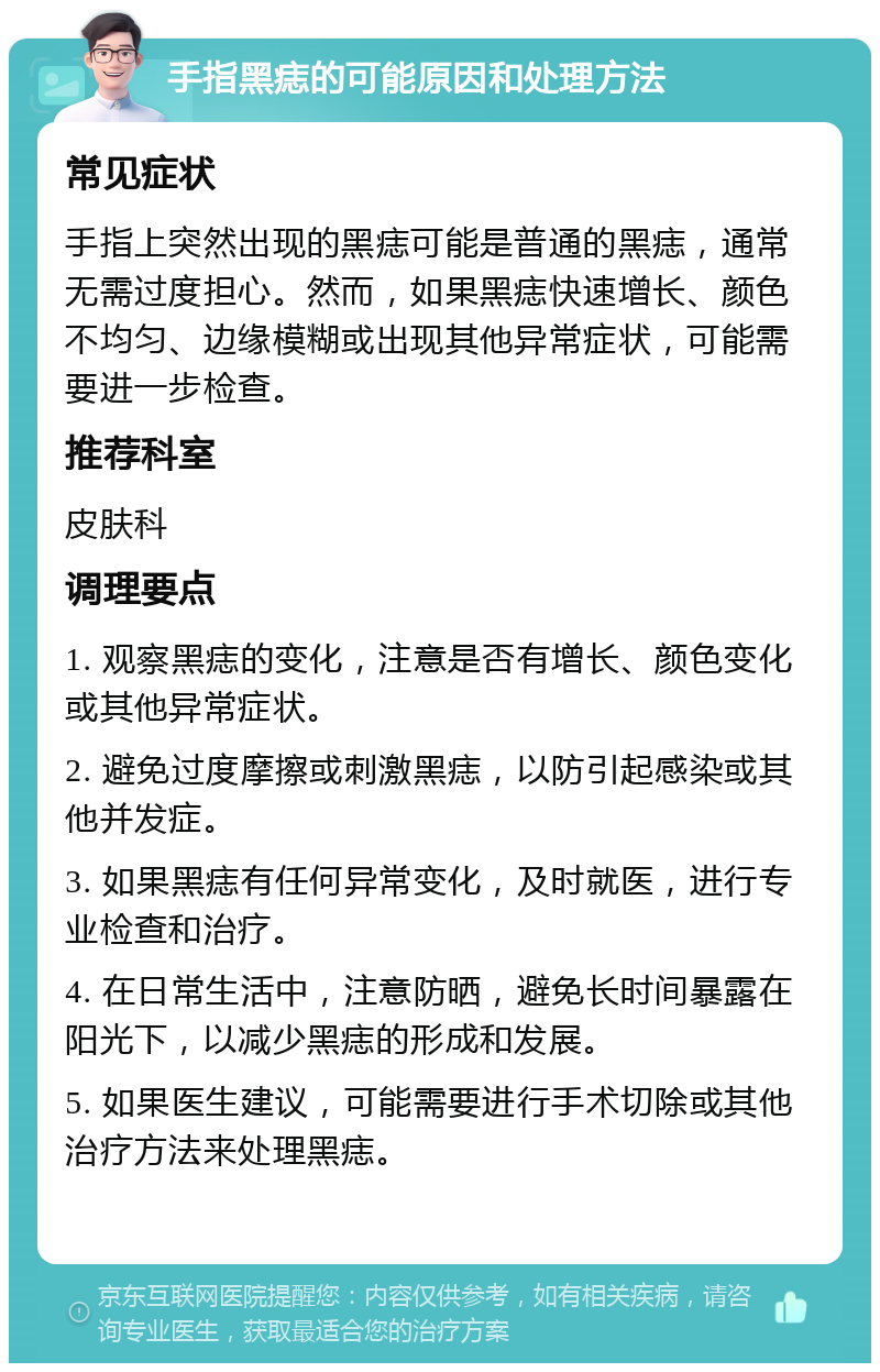 手指黑痣的可能原因和处理方法 常见症状 手指上突然出现的黑痣可能是普通的黑痣，通常无需过度担心。然而，如果黑痣快速增长、颜色不均匀、边缘模糊或出现其他异常症状，可能需要进一步检查。 推荐科室 皮肤科 调理要点 1. 观察黑痣的变化，注意是否有增长、颜色变化或其他异常症状。 2. 避免过度摩擦或刺激黑痣，以防引起感染或其他并发症。 3. 如果黑痣有任何异常变化，及时就医，进行专业检查和治疗。 4. 在日常生活中，注意防晒，避免长时间暴露在阳光下，以减少黑痣的形成和发展。 5. 如果医生建议，可能需要进行手术切除或其他治疗方法来处理黑痣。