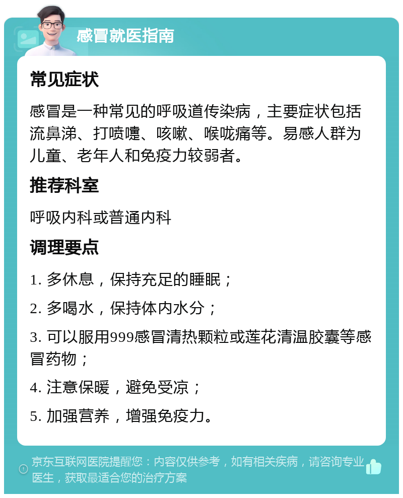 感冒就医指南 常见症状 感冒是一种常见的呼吸道传染病，主要症状包括流鼻涕、打喷嚏、咳嗽、喉咙痛等。易感人群为儿童、老年人和免疫力较弱者。 推荐科室 呼吸内科或普通内科 调理要点 1. 多休息，保持充足的睡眠； 2. 多喝水，保持体内水分； 3. 可以服用999感冒清热颗粒或莲花清温胶囊等感冒药物； 4. 注意保暖，避免受凉； 5. 加强营养，增强免疫力。