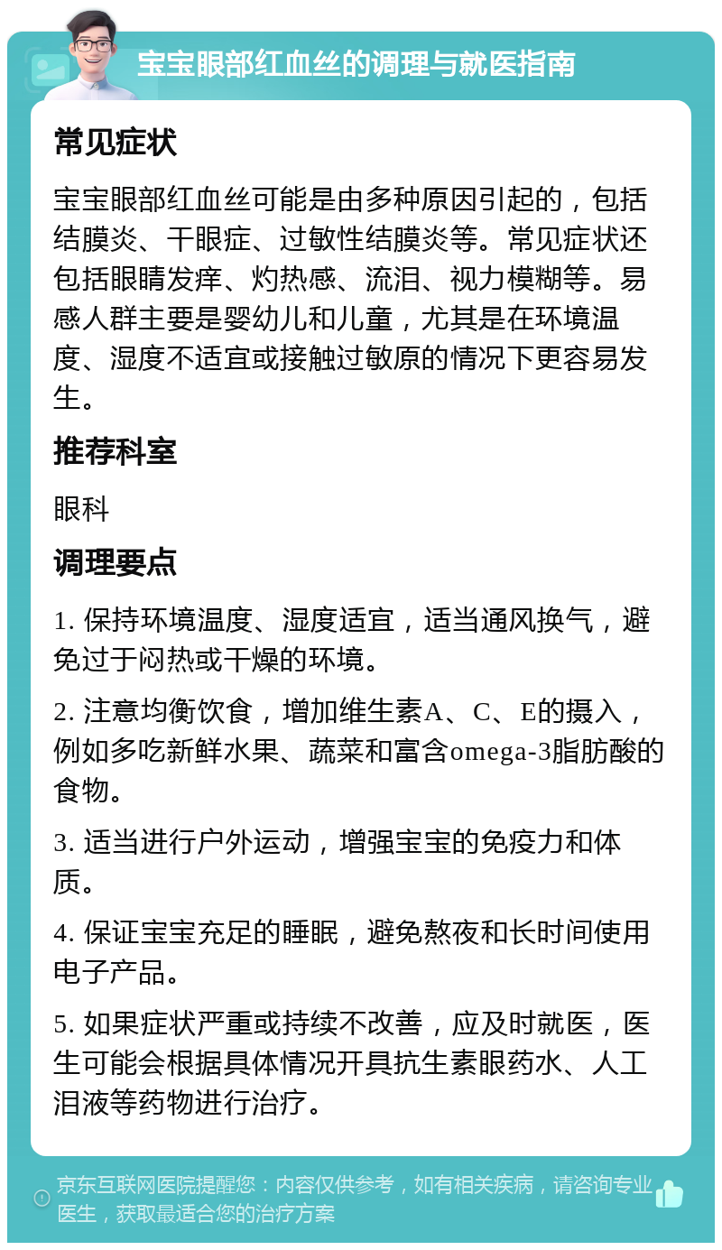 宝宝眼部红血丝的调理与就医指南 常见症状 宝宝眼部红血丝可能是由多种原因引起的，包括结膜炎、干眼症、过敏性结膜炎等。常见症状还包括眼睛发痒、灼热感、流泪、视力模糊等。易感人群主要是婴幼儿和儿童，尤其是在环境温度、湿度不适宜或接触过敏原的情况下更容易发生。 推荐科室 眼科 调理要点 1. 保持环境温度、湿度适宜，适当通风换气，避免过于闷热或干燥的环境。 2. 注意均衡饮食，增加维生素A、C、E的摄入，例如多吃新鲜水果、蔬菜和富含omega-3脂肪酸的食物。 3. 适当进行户外运动，增强宝宝的免疫力和体质。 4. 保证宝宝充足的睡眠，避免熬夜和长时间使用电子产品。 5. 如果症状严重或持续不改善，应及时就医，医生可能会根据具体情况开具抗生素眼药水、人工泪液等药物进行治疗。