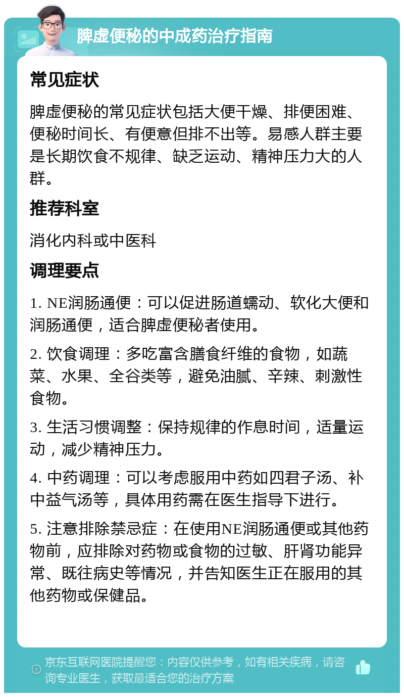 脾虚便秘的中成药治疗指南 常见症状 脾虚便秘的常见症状包括大便干燥、排便困难、便秘时间长、有便意但排不出等。易感人群主要是长期饮食不规律、缺乏运动、精神压力大的人群。 推荐科室 消化内科或中医科 调理要点 1. NE润肠通便：可以促进肠道蠕动、软化大便和润肠通便，适合脾虚便秘者使用。 2. 饮食调理：多吃富含膳食纤维的食物，如蔬菜、水果、全谷类等，避免油腻、辛辣、刺激性食物。 3. 生活习惯调整：保持规律的作息时间，适量运动，减少精神压力。 4. 中药调理：可以考虑服用中药如四君子汤、补中益气汤等，具体用药需在医生指导下进行。 5. 注意排除禁忌症：在使用NE润肠通便或其他药物前，应排除对药物或食物的过敏、肝肾功能异常、既往病史等情况，并告知医生正在服用的其他药物或保健品。