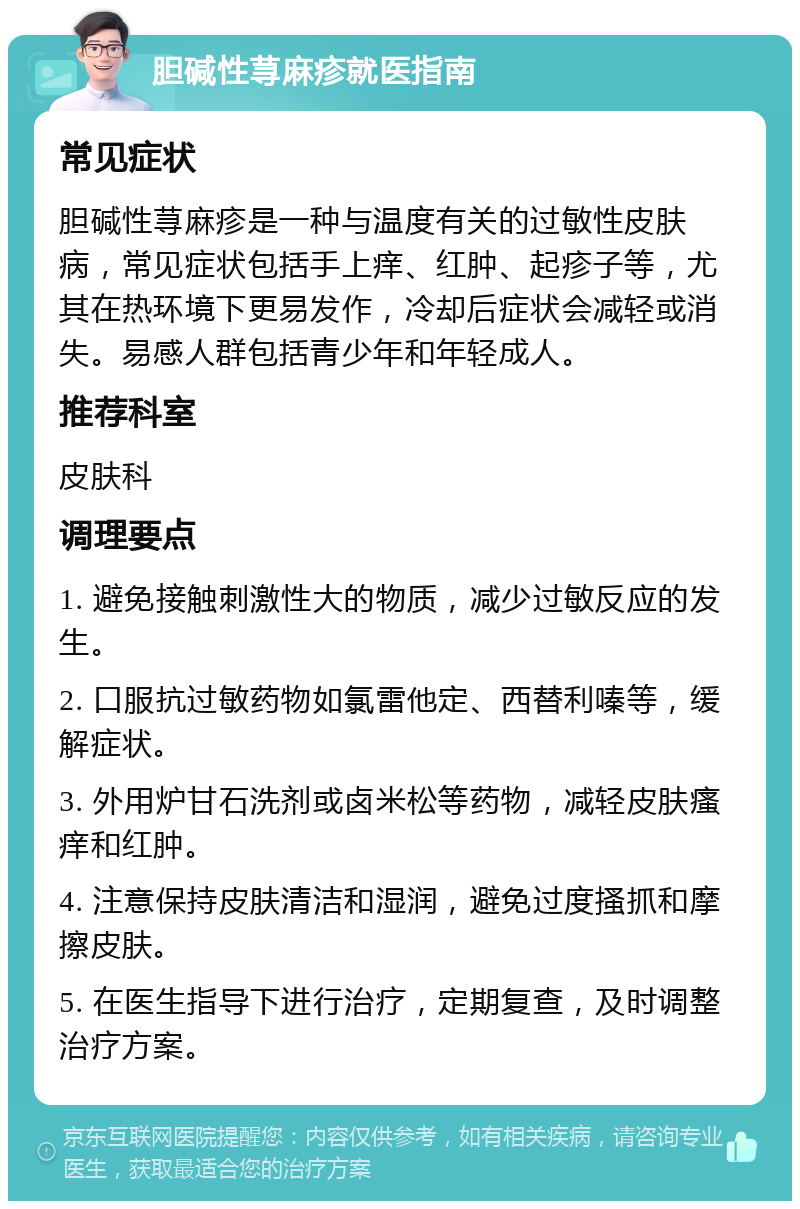 胆碱性荨麻疹就医指南 常见症状 胆碱性荨麻疹是一种与温度有关的过敏性皮肤病，常见症状包括手上痒、红肿、起疹子等，尤其在热环境下更易发作，冷却后症状会减轻或消失。易感人群包括青少年和年轻成人。 推荐科室 皮肤科 调理要点 1. 避免接触刺激性大的物质，减少过敏反应的发生。 2. 口服抗过敏药物如氯雷他定、西替利嗪等，缓解症状。 3. 外用炉甘石洗剂或卤米松等药物，减轻皮肤瘙痒和红肿。 4. 注意保持皮肤清洁和湿润，避免过度搔抓和摩擦皮肤。 5. 在医生指导下进行治疗，定期复查，及时调整治疗方案。