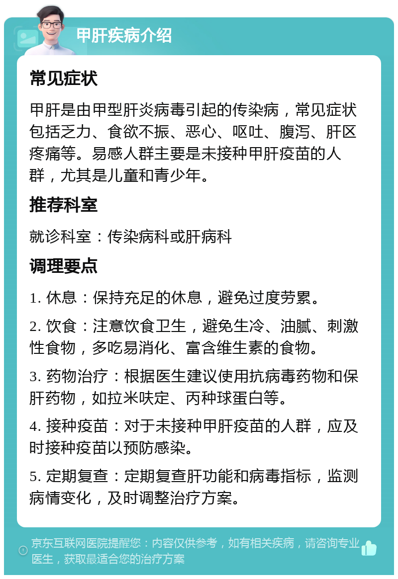 甲肝疾病介绍 常见症状 甲肝是由甲型肝炎病毒引起的传染病，常见症状包括乏力、食欲不振、恶心、呕吐、腹泻、肝区疼痛等。易感人群主要是未接种甲肝疫苗的人群，尤其是儿童和青少年。 推荐科室 就诊科室：传染病科或肝病科 调理要点 1. 休息：保持充足的休息，避免过度劳累。 2. 饮食：注意饮食卫生，避免生冷、油腻、刺激性食物，多吃易消化、富含维生素的食物。 3. 药物治疗：根据医生建议使用抗病毒药物和保肝药物，如拉米呋定、丙种球蛋白等。 4. 接种疫苗：对于未接种甲肝疫苗的人群，应及时接种疫苗以预防感染。 5. 定期复查：定期复查肝功能和病毒指标，监测病情变化，及时调整治疗方案。