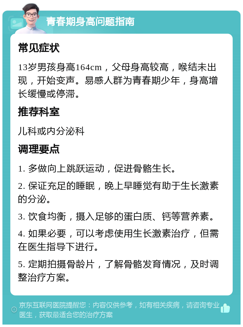 青春期身高问题指南 常见症状 13岁男孩身高164cm，父母身高较高，喉结未出现，开始变声。易感人群为青春期少年，身高增长缓慢或停滞。 推荐科室 儿科或内分泌科 调理要点 1. 多做向上跳跃运动，促进骨骼生长。 2. 保证充足的睡眠，晚上早睡觉有助于生长激素的分泌。 3. 饮食均衡，摄入足够的蛋白质、钙等营养素。 4. 如果必要，可以考虑使用生长激素治疗，但需在医生指导下进行。 5. 定期拍摄骨龄片，了解骨骼发育情况，及时调整治疗方案。