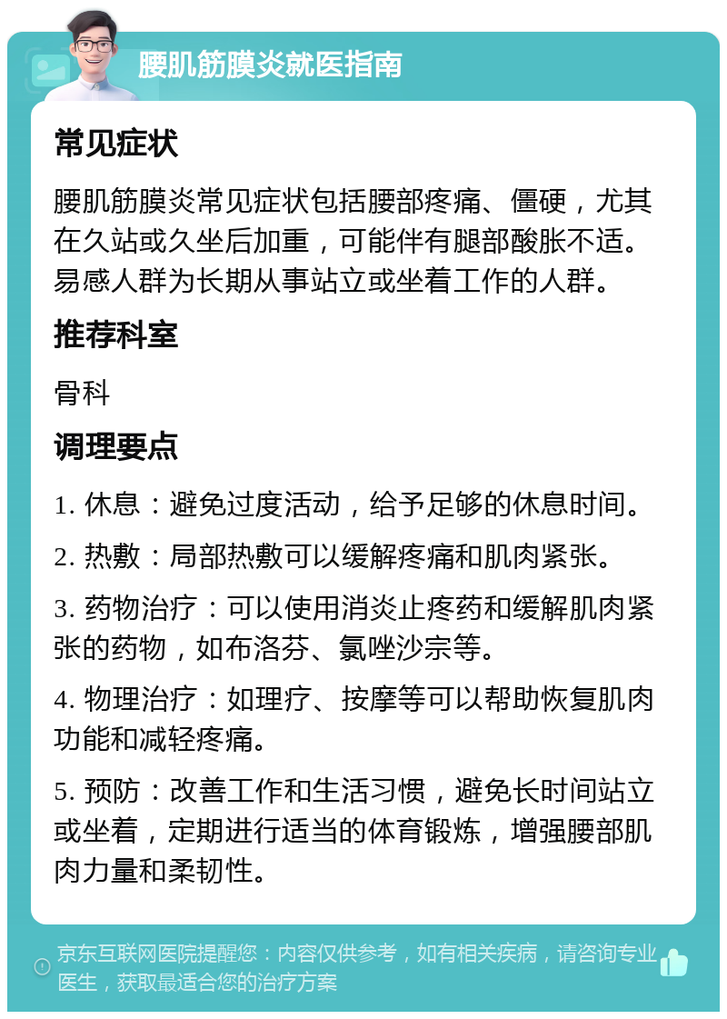 腰肌筋膜炎就医指南 常见症状 腰肌筋膜炎常见症状包括腰部疼痛、僵硬，尤其在久站或久坐后加重，可能伴有腿部酸胀不适。易感人群为长期从事站立或坐着工作的人群。 推荐科室 骨科 调理要点 1. 休息：避免过度活动，给予足够的休息时间。 2. 热敷：局部热敷可以缓解疼痛和肌肉紧张。 3. 药物治疗：可以使用消炎止疼药和缓解肌肉紧张的药物，如布洛芬、氯唑沙宗等。 4. 物理治疗：如理疗、按摩等可以帮助恢复肌肉功能和减轻疼痛。 5. 预防：改善工作和生活习惯，避免长时间站立或坐着，定期进行适当的体育锻炼，增强腰部肌肉力量和柔韧性。