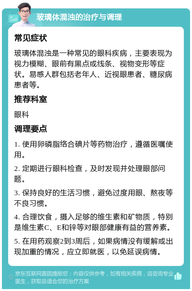 玻璃体混浊的治疗与调理 常见症状 玻璃体混浊是一种常见的眼科疾病，主要表现为视力模糊、眼前有黑点或线条、视物变形等症状。易感人群包括老年人、近视眼患者、糖尿病患者等。 推荐科室 眼科 调理要点 1. 使用卵磷脂络合碘片等药物治疗，遵循医嘱使用。 2. 定期进行眼科检查，及时发现并处理眼部问题。 3. 保持良好的生活习惯，避免过度用眼、熬夜等不良习惯。 4. 合理饮食，摄入足够的维生素和矿物质，特别是维生素C、E和锌等对眼部健康有益的营养素。 5. 在用药观察2到3周后，如果病情没有缓解或出现加重的情况，应立即就医，以免延误病情。